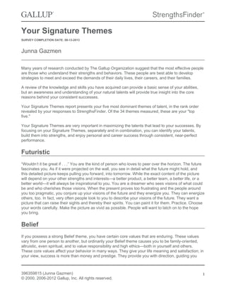 Your Signature Themes
SURVEY COMPLETION DATE: 08-13-2013
Junna Gazmen
Many years of research conducted by The Gallup Organization suggest that the most effective people
are those who understand their strengths and behaviors. These people are best able to develop
strategies to meet and exceed the demands of their daily lives, their careers, and their families.
A review of the knowledge and skills you have acquired can provide a basic sense of your abilities,
but an awareness and understanding of your natural talents will provide true insight into the core
reasons behind your consistent successes.
Your Signature Themes report presents your five most dominant themes of talent, in the rank order
revealed by your responses to StrengthsFinder. Of the 34 themes measured, these are your "top
five."
Your Signature Themes are very important in maximizing the talents that lead to your successes. By
focusing on your Signature Themes, separately and in combination, you can identify your talents,
build them into strengths, and enjoy personal and career success through consistent, near-perfect
performance.
Futuristic
“Wouldn’t it be great if . . .” You are the kind of person who loves to peer over the horizon. The future
fascinates you. As if it were projected on the wall, you see in detail what the future might hold, and
this detailed picture keeps pulling you forward, into tomorrow. While the exact content of the picture
will depend on your other strengths and interests—a better product, a better team, a better life, or a
better world—it will always be inspirational to you. You are a dreamer who sees visions of what could
be and who cherishes those visions. When the present proves too frustrating and the people around
you too pragmatic, you conjure up your visions of the future and they energize you. They can energize
others, too. In fact, very often people look to you to describe your visions of the future. They want a
picture that can raise their sights and thereby their spirits. You can paint it for them. Practice. Choose
your words carefully. Make the picture as vivid as possible. People will want to latch on to the hope
you bring.
Belief
If you possess a strong Belief theme, you have certain core values that are enduring. These values
vary from one person to another, but ordinarily your Belief theme causes you to be family-oriented,
altruistic, even spiritual, and to value responsibility and high ethics—both in yourself and others.
These core values affect your behavior in many ways. They give your life meaning and satisfaction; in
your view, success is more than money and prestige. They provide you with direction, guiding you
396359815 (Junna Gazmen)
© 2000, 2006-2012 Gallup, Inc. All rights reserved.
1
 