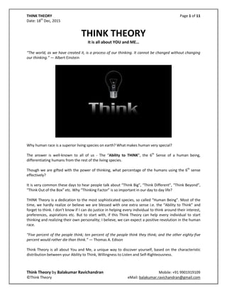 THINK THEORY Page 1 of 11
Date: 18th
Dec, 2015
Think Theory by Balakumar Ravichandran Mobile: +91 9901919109
©Think Theory eMail: balakumar.ravichandran@gmail.com
THINK THEORY
It is all about YOU and ME…
“The world, as we have created it, is a process of our thinking. It cannot be changed without changing
our thinking.” ― Albert Einstein
Why human race is a superior living species on earth? What makes human very special?
The answer is well-known to all of us - The “Ability to THINK”, the 6th
Sense of a human being,
differentiating humans from the rest of the living species.
Though we are gifted with the power of thinking, what percentage of the humans using the 6th
sense
effectively?
It is very common these days to hear people talk about “Think Big”, “Think Different”, “Think Beyond”,
“Think Out of the Box” etc. Why “Thinking Factor” is so important in our day to day life?
THINK Theory is a dedication to the most sophisticated species, so called “Human Being”. Most of the
time, we hardly realize or believe we are blessed with one extra sense i.e. the “Ability to Think” and we
often forget to think. Think Theory is all about You and Me, a unique way to discover yourself, based on
the characteristic distribution between your Ability to Think, Willingness to Listen and Self-
Righteousness.
I don’t know if I can do justice in helping every individual to think around their interest, preferences,
aspirations etc. But to start with, if this Think Theory can help every individual to start thinking and
realizing their own personality; I believe, we can expect a constructive revolution in the human race.
“Five percent of the people think; ten percent of the people think they think; and the other eighty-five
percent would rather die than think.” ― Thomas A. Edison
 