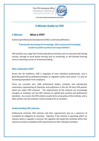 Part of the Professional Development Consortium
3 Minute Guide to CPD
1 Minute: What is CPD?
Continuing Professional Development (CPD) is commonly defined as:
“Intentionally developing the knowledge, skills and personal knowledge
needed to perform professional responsibilities”.
CPD activities can range from formal educational activities such as instructor-led training
courses, through to work based learning such as mentoring, or self directed learning
such as e:learning courses or structured reading.
Who undertakes CPD?
Across the UK workforce, CPD is expected of most individual professionals, and is
generally governed by professional bodies or regulators within each sector. It is also an
increasing expectation from employers.
There are currently over 1300 professional bodies, institutes and membership
associations representing all industries and professions in the UK. All have CPD policies
which are called ‘CPD schemes’. The requirements of the schemes are increasingly
stringent as institutes use the CPD schemes to uphold best practice and professional
standards. As a result, the CPD scheme usually forms a key policy of the institute, and is
often written into the institute’s code of conduct for its members.
Understanding CPD schemes
Professional institutes CPD schemes and their requirements vary on a spectrum of
mandatory to obligatory to voluntary. Typically, if the institute is operating within an
industry where a regulator is present, the regulator will expect the institutes within that
industry to enforce mandatory CPD requirements to their individual members.
 