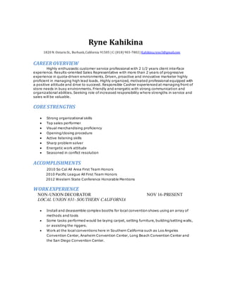 Ryne Kahikina
1820 N. OntarioSt., Burbank,California 91505 | C: (818) 903-7802| Kahikina.ryne3@gmail.com
CAREER OVERVIEW
Highly enthusiastic customer service professional with 2 1/2 years client interface
experience. Results-oriented Sales Representative with more than 2 years of progressive
experience in quota-driven environments. Driven, proactive and innovative marketer highly
proficient in managing high lead loads. Highly organized, motivated professional equipped with
a positive attitude and drive to succeed. Responsible Cashier experienced at managing front of
store needs in busy environments. Friendly and energetic with strong communication and
organizational abilities. Seeking role of increased responsibility where strengths in service and
sales will be valuable.
CORE STRENGTHS
 Strong organizational skills
 Top sales performer
 Visual merchandising proficiency
 Opening/closing procedure
 Active listening skills
 Sharp problem solver
 Energetic work attitude
 Seasoned in conflict resolution
ACCOMPLISHMENTS
2010 So Cal All Area First Team Honors
2010 Pacific League All First Team Honors
2012 Western State Conference Honorable Mentions
WORKEXPERIENCE
NON-UNION DECORATOR NOV 16-PRESENT
LOCAL UNION 831- SOUTHERN CALIFORNIA
 Install and deassemble complex booths for local convention shows using an array of
methods and tools
 Some tasks performed would be laying carpet, setting furniture, building/setting walls,
or assisting the riggers.
 Work at the local conventions here in Southern California such as Los Angeles
Convention Center, Anaheim Convention Center, Long Beach Convention Center and
the San Diego Convention Center.
 