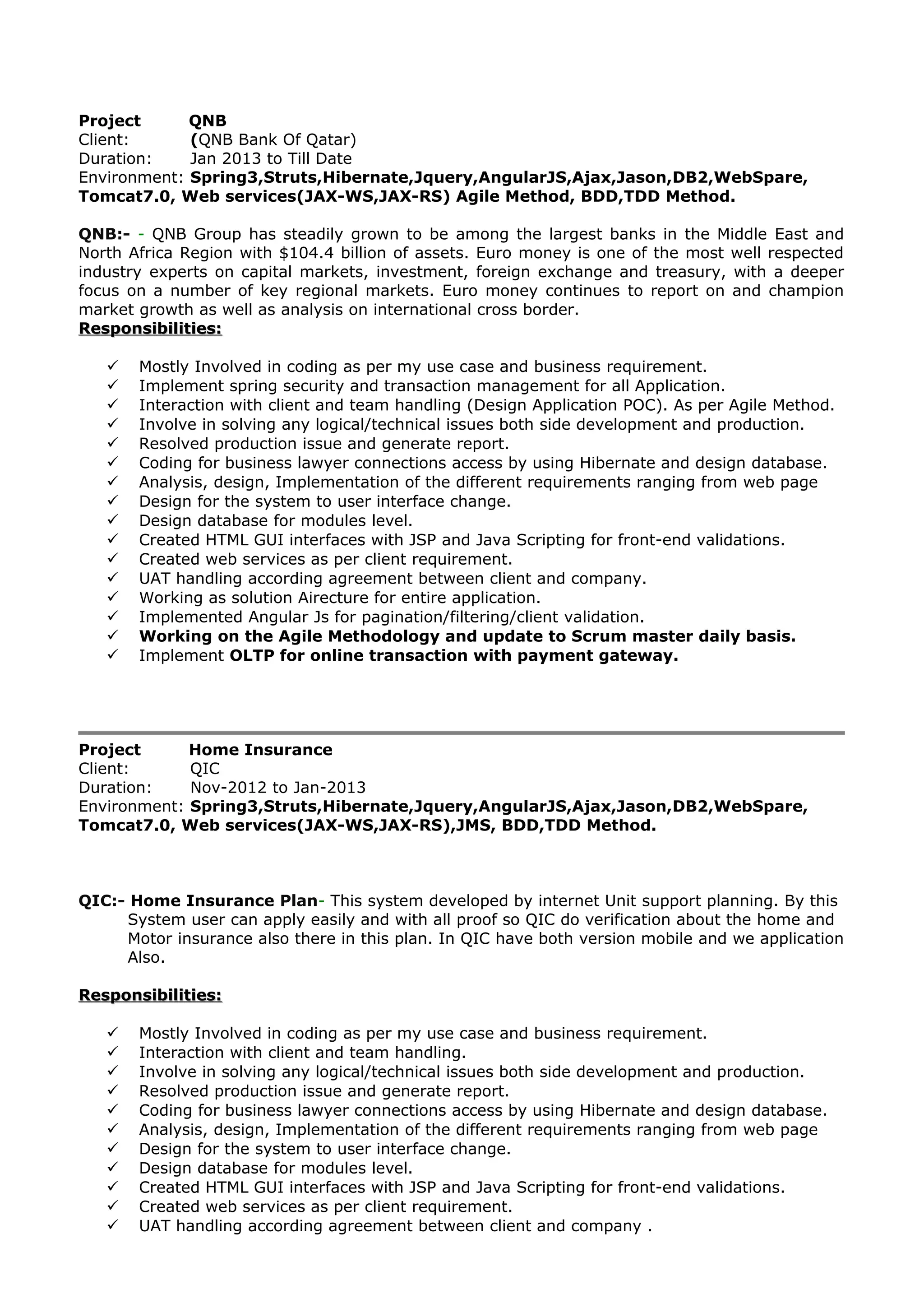 Project QNB
Client: (QNB Bank Of Qatar)
Duration: Jan 2013 to Till Date
Environment: Spring3,Struts,Hibernate,Jquery,AngularJS,Ajax,Jason,DB2,WebSpare,
Tomcat7.0, Web services(JAX-WS,JAX-RS) Agile Method, BDD,TDD Method.
QNB:- - QNB Group has steadily grown to be among the largest banks in the Middle East and
North Africa Region with $104.4 billion of assets. Euro money is one of the most well respected
industry experts on capital markets, investment, foreign exchange and treasury, with a deeper
focus on a number of key regional markets. Euro money continues to report on and champion
market growth as well as analysis on international cross border.
Responsibilities:Responsibilities:
 Mostly Involved in coding as per my use case and business requirement.
 Implement spring security and transaction management for all Application.
 Interaction with client and team handling (Design Application POC). As per Agile Method.
 Involve in solving any logical/technical issues both side development and production.
 Resolved production issue and generate report.
 Coding for business lawyer connections access by using Hibernate and design database.
 Analysis, design, Implementation of the different requirements ranging from web page
 Design for the system to user interface change.
 Design database for modules level.
 Created HTML GUI interfaces with JSP and Java Scripting for front-end validations.
 Created web services as per client requirement.
 UAT handling according agreement between client and company.
 Working as solution Airecture for entire application.
 Implemented Angular Js for pagination/filtering/client validation.
 Working on the Agile Methodology and update to Scrum master daily basis.
 Implement OLTP for online transaction with payment gateway.
Project Home Insurance
Client: QIC
Duration: Nov-2012 to Jan-2013
Environment: Spring3,Struts,Hibernate,Jquery,AngularJS,Ajax,Jason,DB2,WebSpare,
Tomcat7.0, Web services(JAX-WS,JAX-RS),JMS, BDD,TDD Method.
QIC:- Home Insurance Plan- This system developed by internet Unit support planning. By this
System user can apply easily and with all proof so QIC do verification about the home and
Motor insurance also there in this plan. In QIC have both version mobile and we application
Also.
Responsibilities:Responsibilities:
 Mostly Involved in coding as per my use case and business requirement.
 Interaction with client and team handling.
 Involve in solving any logical/technical issues both side development and production.
 Resolved production issue and generate report.
 Coding for business lawyer connections access by using Hibernate and design database.
 Analysis, design, Implementation of the different requirements ranging from web page
 Design for the system to user interface change.
 Design database for modules level.
 Created HTML GUI interfaces with JSP and Java Scripting for front-end validations.
 Created web services as per client requirement.
 UAT handling according agreement between client and company .
 