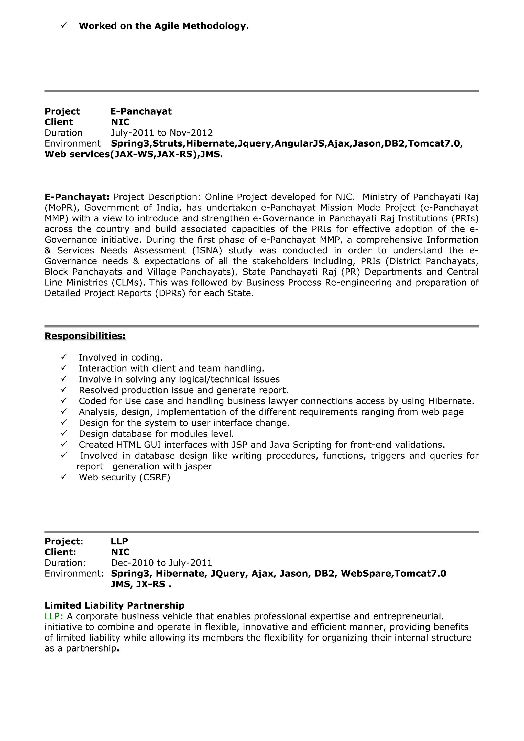  Worked on the Agile Methodology.
Project E-Panchayat
Client NIC
Duration July-2011 to Nov-2012
Environment Spring3,Struts,Hibernate,Jquery,AngularJS,Ajax,Jason,DB2,Tomcat7.0,
Web services(JAX-WS,JAX-RS),JMS.
E-Panchayat: Project Description: Online Project developed for NIC. Ministry of Panchayati Raj
(MoPR), Government of India, has undertaken e-Panchayat Mission Mode Project (e-Panchayat
MMP) with a view to introduce and strengthen e-Governance in Panchayati Raj Institutions (PRIs)
across the country and build associated capacities of the PRIs for effective adoption of the e-
Governance initiative. During the first phase of e-Panchayat MMP, a comprehensive Information
& Services Needs Assessment (ISNA) study was conducted in order to understand the e-
Governance needs & expectations of all the stakeholders including, PRIs (District Panchayats,
Block Panchayats and Village Panchayats), State Panchayati Raj (PR) Departments and Central
Line Ministries (CLMs). This was followed by Business Process Re-engineering and preparation of
Detailed Project Reports (DPRs) for each State.
Responsibilities:Responsibilities:
 Involved in coding.
 Interaction with client and team handling.
 Involve in solving any logical/technical issues
 Resolved production issue and generate report.
 Coded for Use case and handling business lawyer connections access by using Hibernate.
 Analysis, design, Implementation of the different requirements ranging from web page
 Design for the system to user interface change.
 Design database for modules level.
 Created HTML GUI interfaces with JSP and Java Scripting for front-end validations.
 Involved in database design like writing procedures, functions, triggers and queries for
report generation with jasper
 Web security (CSRF)
Project: LLP
Client: NIC
Duration: Dec-2010 to July-2011
Environment: Spring3, Hibernate, JQuery, Ajax, Jason, DB2, WebSpare,Tomcat7.0
JMS, JX-RS .
Limited Liability Partnership
LLP: A corporate business vehicle that enables professional expertise and entrepreneurial.
initiative to combine and operate in flexible, innovative and efficient manner, providing benefits
of limited liability while allowing its members the flexibility for organizing their internal structure
as a partnership.
 