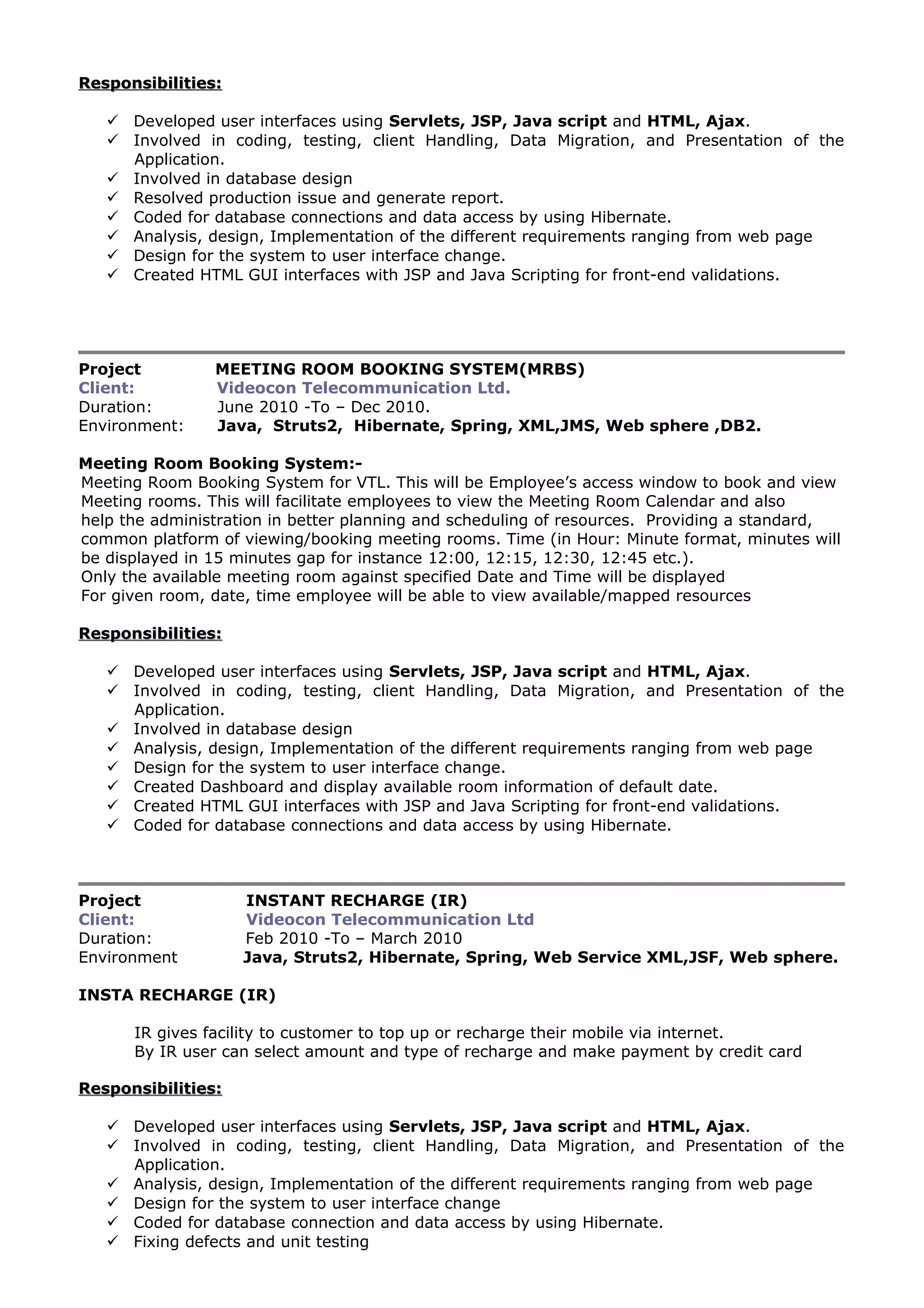 Responsibilities:Responsibilities:
 Developed user interfaces using Servlets, JSP, Java script and HTML, Ajax.
 Involved in coding, testing, client Handling, Data Migration, and Presentation of the
Application.
 Involved in database design
 Resolved production issue and generate report.
 Coded for database connections and data access by using Hibernate.
 Analysis, design, Implementation of the different requirements ranging from web page
 Design for the system to user interface change.
 Created HTML GUI interfaces with JSP and Java Scripting for front-end validations.
Project MEETING ROOM BOOKING SYSTEM(MRBS)
Client: Videocon Telecommunication Ltd.
Duration: June 2010 -To – Dec 2010.
Environment: Java, Struts2, Hibernate, Spring, XML,JMS, Web sphere ,DB2.
Meeting Room Booking System:-
Meeting Room Booking System for VTL. This will be Employee’s access window to book and view
Meeting rooms. This will facilitate employees to view the Meeting Room Calendar and also
help the administration in better planning and scheduling of resources. Providing a standard,
common platform of viewing/booking meeting rooms. Time (in Hour: Minute format, minutes will
be displayed in 15 minutes gap for instance 12:00, 12:15, 12:30, 12:45 etc.).
Only the available meeting room against specified Date and Time will be displayed
For given room, date, time employee will be able to view available/mapped resources
Responsibilities:Responsibilities:
 Developed user interfaces using Servlets, JSP, Java script and HTML, Ajax.
 Involved in coding, testing, client Handling, Data Migration, and Presentation of the
Application.
 Involved in database design
 Analysis, design, Implementation of the different requirements ranging from web page
 Design for the system to user interface change.
 Created Dashboard and display available room information of default date.
 Created HTML GUI interfaces with JSP and Java Scripting for front-end validations.
 Coded for database connections and data access by using Hibernate.
Project INSTANT RECHARGE (IR)
Client: Videocon Telecommunication Ltd
Duration: Feb 2010 -To – March 2010
Environment Java, Struts2, Hibernate, Spring, Web Service XML,JSF, Web sphere.
INSTA RECHARGE (IR)
IR gives facility to customer to top up or recharge their mobile via internet.
By IR user can select amount and type of recharge and make payment by credit card
Responsibilities:Responsibilities:
 Developed user interfaces using Servlets, JSP, Java script and HTML, Ajax.
 Involved in coding, testing, client Handling, Data Migration, and Presentation of the
Application.
 Analysis, design, Implementation of the different requirements ranging from web page
 Design for the system to user interface change
 Coded for database connection and data access by using Hibernate.
 Fixing defects and unit testing
 