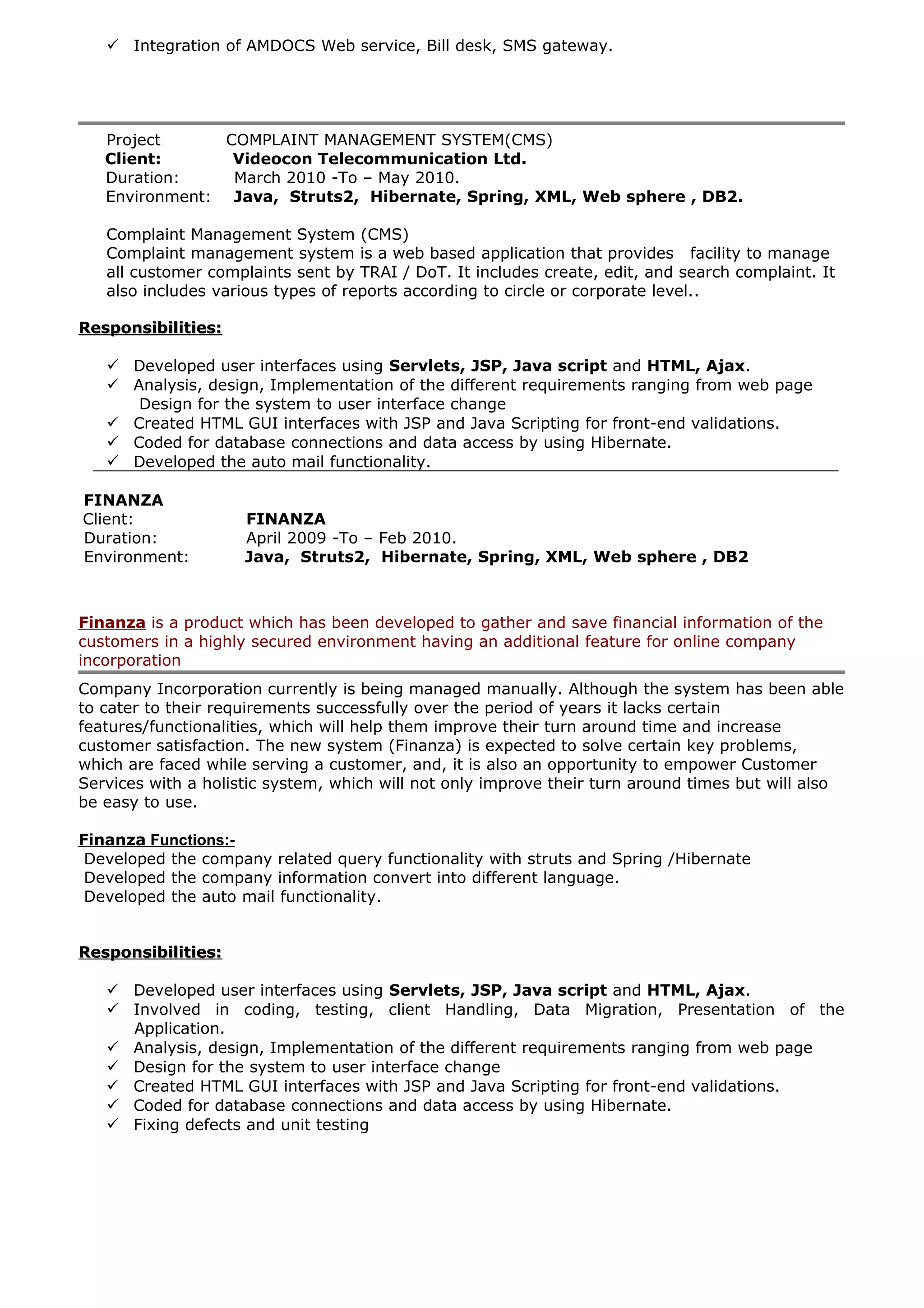  Integration of AMDOCS Web service, Bill desk, SMS gateway.
Project COMPLAINT MANAGEMENT SYSTEM(CMS)
Client: Videocon Telecommunication Ltd.
Duration: March 2010 -To – May 2010.
Environment: Java, Struts2, Hibernate, Spring, XML, Web sphere , DB2.
Complaint Management System (CMS)
Complaint management system is a web based application that provides facility to manage
all customer complaints sent by TRAI / DoT. It includes create, edit, and search complaint. It
also includes various types of reports according to circle or corporate level..
Responsibilities:Responsibilities:
 Developed user interfaces using Servlets, JSP, Java script and HTML, Ajax.
 Analysis, design, Implementation of the different requirements ranging from web page
Design for the system to user interface change
 Created HTML GUI interfaces with JSP and Java Scripting for front-end validations.
 Coded for database connections and data access by using Hibernate.
 Developed the auto mail functionality.
FINANZA
Client: FINANZA
Duration: April 2009 -To – Feb 2010.
Environment: Java, Struts2, Hibernate, Spring, XML, Web sphere , DB2
Finanza is a product which has been developed to gather and save financial information of the
customers in a highly secured environment having an additional feature for online company
incorporation
Company Incorporation currently is being managed manually. Although the system has been able
to cater to their requirements successfully over the period of years it lacks certain
features/functionalities, which will help them improve their turn around time and increase
customer satisfaction. The new system (Finanza) is expected to solve certain key problems,
which are faced while serving a customer, and, it is also an opportunity to empower Customer
Services with a holistic system, which will not only improve their turn around times but will also
be easy to use.
Finanza Functions:-
Developed the company related query functionality with struts and Spring /Hibernate
Developed the company information convert into different language.
Developed the auto mail functionality.
Responsibilities:Responsibilities:
 Developed user interfaces using Servlets, JSP, Java script and HTML, Ajax.
 Involved in coding, testing, client Handling, Data Migration, Presentation of the
Application.
 Analysis, design, Implementation of the different requirements ranging from web page
 Design for the system to user interface change
 Created HTML GUI interfaces with JSP and Java Scripting for front-end validations.
 Coded for database connections and data access by using Hibernate.
 Fixing defects and unit testing
 