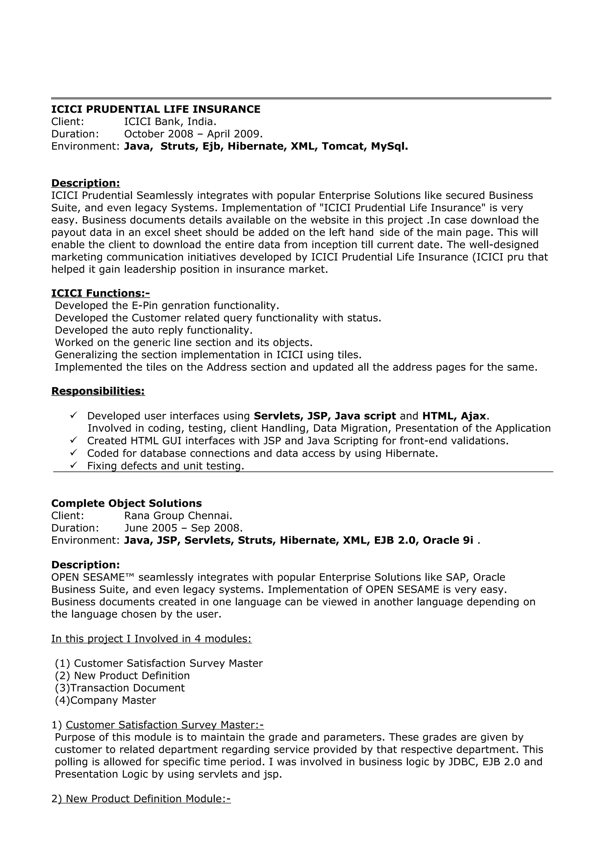 ICICI PRUDENTIAL LIFE INSURANCE
Client: ICICI Bank, India.
Duration: October 2008 – April 2009.
Environment: Java, Struts, Ejb, Hibernate, XML, Tomcat, MySql.
Description:
ICICI Prudential Seamlessly integrates with popular Enterprise Solutions like secured Business
Suite, and even legacy Systems. Implementation of "ICICI Prudential Life Insurance" is very
easy. Business documents details available on the website in this project .In case download the
payout data in an excel sheet should be added on the left hand side of the main page. This will
enable the client to download the entire data from inception till current date. The well-designed
marketing communication initiatives developed by ICICI Prudential Life Insurance (ICICI pru that
helped it gain leadership position in insurance market.
ICICI Functions:-
Developed the E-Pin genration functionality.
Developed the Customer related query functionality with status.
Developed the auto reply functionality.
Worked on the generic line section and its objects.
Generalizing the section implementation in ICICI using tiles.
Implemented the tiles on the Address section and updated all the address pages for the same.
Responsibilities:Responsibilities:
 Developed user interfaces using Servlets, JSP, Java script and HTML, Ajax.
Involved in coding, testing, client Handling, Data Migration, Presentation of the Application
 Created HTML GUI interfaces with JSP and Java Scripting for front-end validations.
 Coded for database connections and data access by using Hibernate.
 Fixing defects and unit testing.
Complete Object Solutions
Client: Rana Group Chennai.
Duration: June 2005 – Sep 2008.
Environment: Java, JSP, Servlets, Struts, Hibernate, XML, EJB 2.0, Oracle 9i .
Description:
OPEN SESAME™ seamlessly integrates with popular Enterprise Solutions like SAP, Oracle
Business Suite, and even legacy systems. Implementation of OPEN SESAME is very easy.
Business documents created in one language can be viewed in another language depending on
the language chosen by the user.
In this project I Involved in 4 modules:
(1) Customer Satisfaction Survey Master
(2) New Product Definition
(3)Transaction Document
(4)Company Master
1) Customer Satisfaction Survey Master:-
Purpose of this module is to maintain the grade and parameters. These grades are given by
customer to related department regarding service provided by that respective department. This
polling is allowed for specific time period. I was involved in business logic by JDBC, EJB 2.0 and
Presentation Logic by using servlets and jsp.
2) New Product Definition Module:-
 