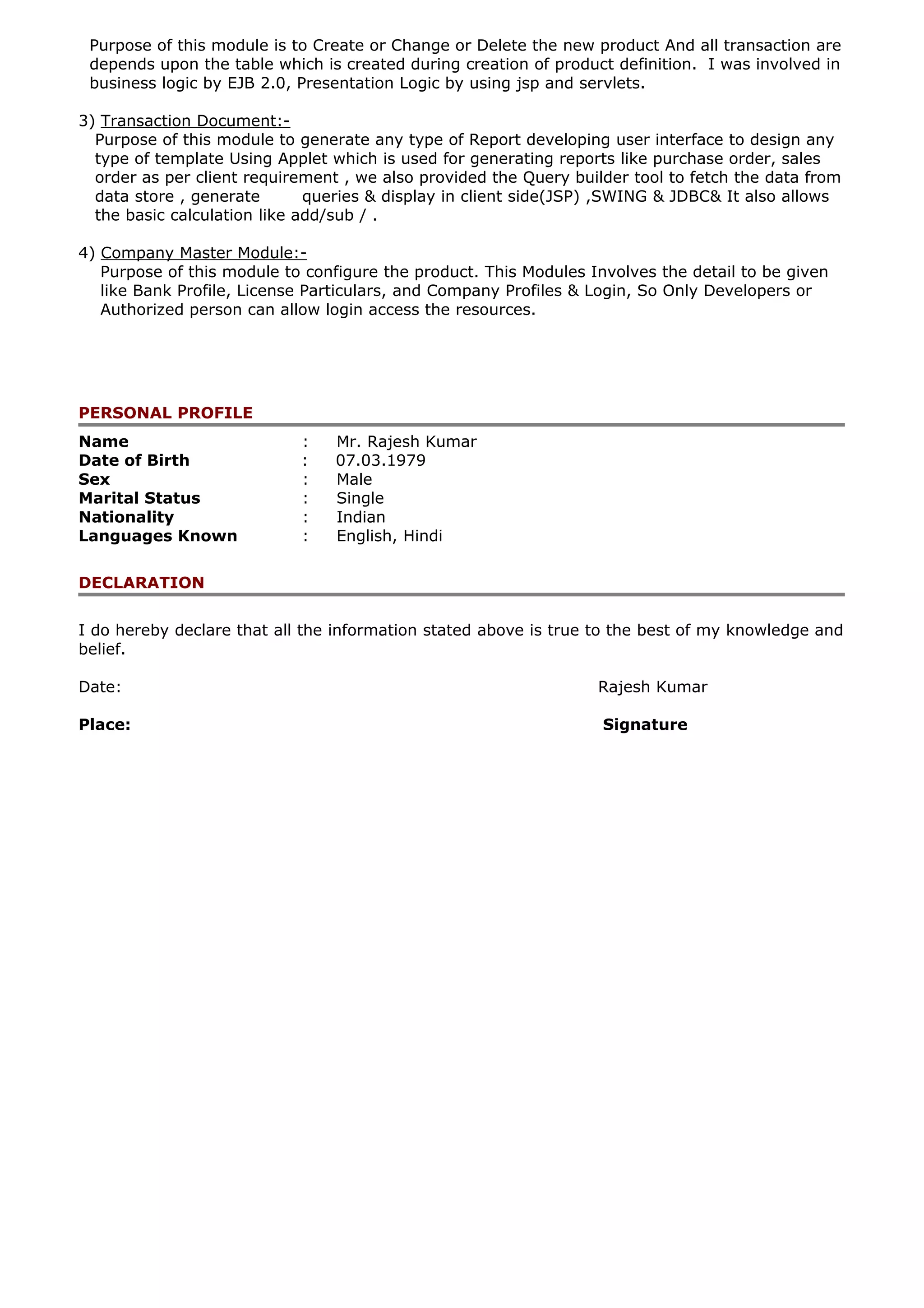 Purpose of this module is to Create or Change or Delete the new product And all transaction are
depends upon the table which is created during creation of product definition. I was involved in
business logic by EJB 2.0, Presentation Logic by using jsp and servlets.
3) Transaction Document:-
Purpose of this module to generate any type of Report developing user interface to design any
type of template Using Applet which is used for generating reports like purchase order, sales
order as per client requirement , we also provided the Query builder tool to fetch the data from
data store , generate queries & display in client side(JSP) ,SWING & JDBC& It also allows
the basic calculation like add/sub / .
4) Company Master Module:-
Purpose of this module to configure the product. This Modules Involves the detail to be given
like Bank Profile, License Particulars, and Company Profiles & Login, So Only Developers or
Authorized person can allow login access the resources.
PERSONAL PROFILE
Name : Mr. Rajesh Kumar
Date of Birth : 07.03.1979
Sex : Male
Marital Status : Single
Nationality : Indian
Languages Known : English, Hindi
DECLARATION
I do hereby declare that all the information stated above is true to the best of my knowledge and
belief.
Date: Rajesh Kumar
Place: Signature
 