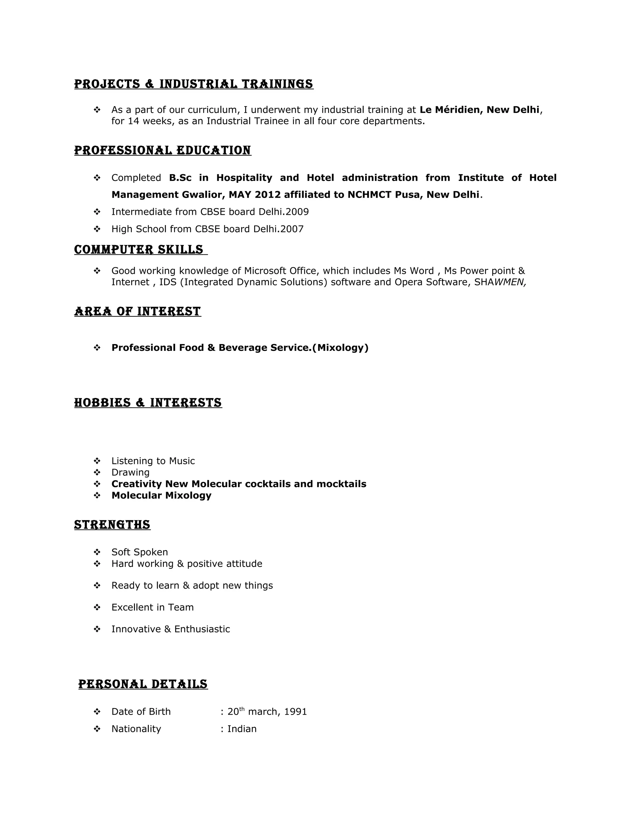 PROJECTS & INDUSTRIAL TRAININGS
 As a part of our curriculum, I underwent my industrial training at Le Méridien, New Delhi,
for 14 weeks, as an Industrial Trainee in all four core departments.
PROFESSIONAL EDUCATION
 Completed B.Sc in Hospitality and Hotel administration from Institute of Hotel
Management Gwalior, MAY 2012 affiliated to NCHMCT Pusa, New Delhi.
 Intermediate from CBSE board Delhi.2009
 High School from CBSE board Delhi.2007
COMMPUTER SKILLS
 Good working knowledge of Microsoft Office, which includes Ms Word , Ms Power point &
Internet , IDS (Integrated Dynamic Solutions) software and Opera Software, SHAWMEN,
AREA OF INTEREST
 Professional Food & Beverage Service.(Mixology)
HOBBIES & INTERESTS
 Listening to Music
 Drawing
 Creativity New Molecular cocktails and mocktails
 Molecular Mixology
STRENGTHS
 Soft Spoken
 Hard working & positive attitude
 Ready to learn & adopt new things
 Excellent in Team
 Innovative & Enthusiastic
PERSONAL DETAILS
 Date of Birth : 20th
march, 1991
 Nationality : Indian
 