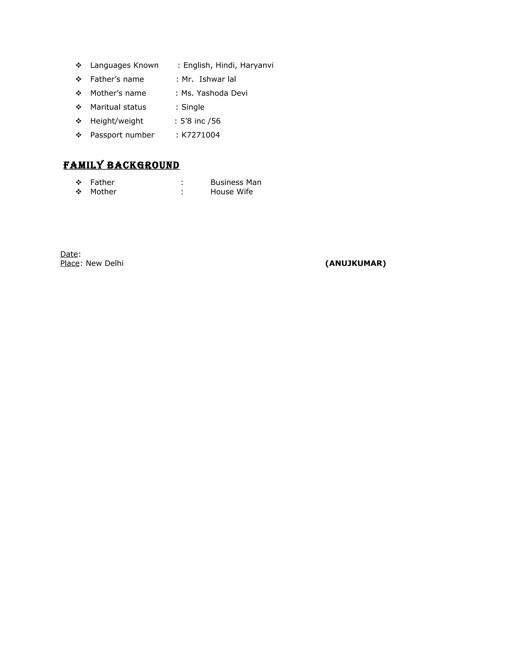  Languages Known : English, Hindi, Haryanvi
 Father’s name : Mr. Ishwar lal
 Mother’s name : Ms. Yashoda Devi
 Maritual status : Single
 Height/weight : 5’8 inc /56
 Passport number : K7271004
FAMILY BACKGROUND
 Father : Business Man
 Mother : House Wife
Date:
Place: New Delhi (ANUJKUMAR)
 