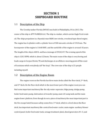 SECTION 1
SHIPBOARD ROUTINE
1.1 Description of the Ship
The Crowley tanker Florida (WFAF) was built in Philadelphia, PA in 2013. The
owner of the ship is APT FLORIDA LLC. The ship is a tanker, which carries Eagle Ford crude
oil. The ships propulsion is a Hyundai-man B&W, two-stroke, crosshead type diesel engine.
The engine has 6 cylinders with a cylinder bore of 500 mm and a stroke of 1910 mm. The
horsepower of the engine is 11640 BHP, and the useful life of the engine is around 10 years.
The length of the ship is 600 ft. and has a tonnage of 29242 GT. The cruising speed of the
ship is 120.3 RPM, which is about 12 knots. The main route of the ships is very boring and
loads cargo in Corpus Christi, TX and discharges at an offshore mooring point off the coast
of Louisiana which everybody call “the loop”. The crew size of the ship is 23 people
including myself.
1.2 Description of the Engine Room
The engine room on the Florida has three main decks called the floor deck, 3rd deck,
and 2nd deck. On the floor deck which is the most lower part of the engine room you can
find some important machinery like the oily water separator, bilge pump, sludge pump,
boiler feed water pump, lubrication oil transfer pump, main LO sump tank and the main
engine lower platform. Even though its not a piece of machinery the most important part is
the fire escape hatch because safety comes first. 3rd deck, which is a level above the floor
deck, has important machinery like central feed water cooler, main engine auxiliary blower
control panel, boiler feed water tank, sewage treatment plant, diesel generators #1-3, and
 