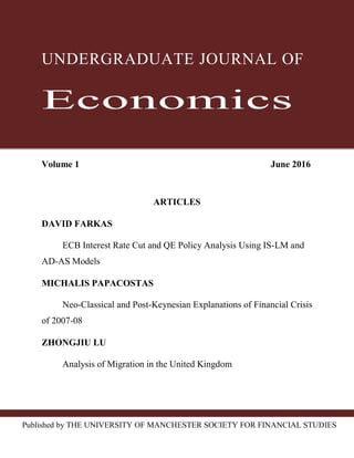 Published by THE UNIVERSITY OF MANCHESTER SOCIETY FOR FINANCIAL STUDIES
UNDERGRADUATE JOURNAL OF
Economics
Volume 1 June 2016
ARTICLES
DAVID FARKAS
ECB Interest Rate Cut and QE Policy Analysis Using IS-LM and
AD-AS Models
MICHALIS PAPACOSTAS
Neo-Classical and Post-Keynesian Explanations of Financial Crisis
of 2007-08
ZHONGJIU LU
Analysis of Migration in the United Kingdom
 