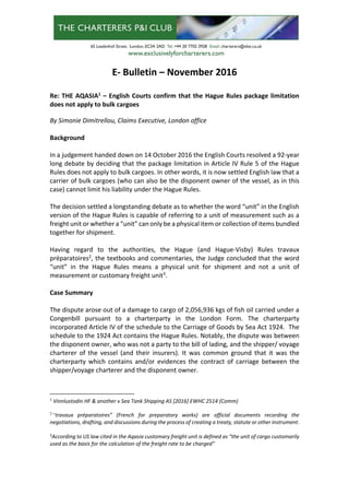 E‐ Bulletin – November 2016 
 
Re: THE AQASIA1
 – English Courts confirm that the Hague Rules package limitation 
does not apply to bulk cargoes 
 
By Simonie Dimitrellou, Claims Executive, London office 
 
Background  
 
In a judgement handed down on 14 October 2016 the English Courts resolved a 92‐year 
long debate by deciding that the package limitation in Article IV Rule 5 of the Hague 
Rules does not apply to bulk cargoes. In other words, it is now settled English law that a 
carrier of bulk cargoes (who can also be the disponent owner of the vessel, as in this 
case) cannot limit his liability under the Hague Rules. 
 
The decision settled a longstanding debate as to whether the word “unit” in the English 
version of the Hague Rules is capable of referring to a unit of measurement such as a 
freight unit or whether a “unit” can only be a physical item or collection of items bundled 
together for shipment.  
 
Having  regard  to  the  authorities,  the  Hague  (and  Hague‐Visby)  Rules  travaux 
préparatoires2
, the textbooks and commentaries, the Judge concluded that the word 
“unit”  in  the  Hague  Rules  means  a  physical  unit  for  shipment  and  not  a  unit  of 
measurement or customary freight unit3
. 
 
Case Summary 
 
The dispute arose out of a damage to cargo of 2,056,936 kgs of fish oil carried under a 
Congenbill  pursuant  to  a  charterparty  in  the  London  Form.  The  charterparty 
incorporated Article IV of the schedule to the Carriage of Goods by Sea Act 1924.  The 
schedule to the 1924 Act contains the Hague Rules. Notably, the dispute was between 
the disponent owner, who was not a party to the bill of lading, and the shipper/ voyage 
charterer  of  the  vessel  (and  their  insurers).  It  was  common  ground  that  it  was  the 
charterparty  which  contains  and/or  evidences  the  contract  of  carriage  between  the 
shipper/voyage charterer and the disponent owner. 
 
1
 Vinnlustodin HF & another v Sea Tank Shipping AS [2016] EWHC 2514 (Comm) 
2
“travaux  préparatoires”  (French  for  preparatory  works)  are  official  documents  recording  the 
negotiations, drafting, and discussions during the process of creating a treaty, statute or other instrument. 
 
3
According to US law cited in the Aqasia customary freight unit is defined as “the unit of cargo customarily 
used as the basis for the calculation of the freight rate to be charged” 
 
 
 