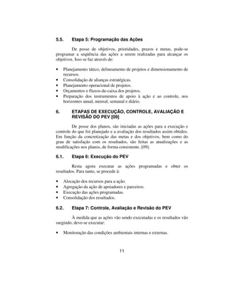 5.5.     Etapa 5: Programação das Ações

         De posse de objetivos, prioridades, prazos e metas, pode-se
programar a seqüência das ações a serem realizadas para alcançar os
objetivos. Isso se faz através de:

•    Planejamento tático, delineamento de projetos e dimensionamento de
     recursos.
•    Consolidação de alianças estratégicas.
•    Planejamento operacional de projetos.
•    Orçamentos e fluxos-de-caixa dos projetos.
•    Preparação dos instrumentos de apoio à ação e ao controle, nos
     horizontes anual, mensal, semanal e diário.

6.       ETAPAS DE EXECUÇÃO, CONTROLE, AVALIAÇÃO E
         REVISÃO DO PEV [09]

         De posse dos planos, são iniciadas as ações para a execução e
controle do que foi planejado e a avaliação dos resultados assim obtidos.
Em função da concretização das metas e dos objetivos, bem como do
grau de satisfação com os resultados, são feitas as atualizações e as
modificações nos planos, de forma consistente. [09].

6.1.     Etapa 6: Execução do PEV

         Resta agora executar as ações programadas e obter os
resultados. Para tanto, se procede à:

•    Alocação dos recursos para a ação.
•    Agregação da ação de apoiadores e parceiros.
•    Execução das ações programadas.
•    Consolidação dos resultados.

6.2.     Etapa 7: Controle, Avaliação e Revisão do PEV

        À medida que as ações vão sendo executadas e os resultados vão
surgindo, deve-se executar:

•    Monitoração das condições ambientais internas e externas.



                                   11
 