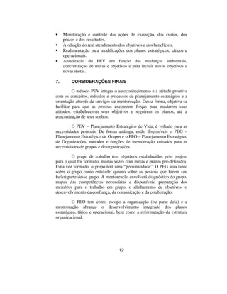 •    Monitoração e controle das ações de execução, dos custos, dos
     prazos e dos resultados.
•    Avaliação do real atendimento dos objetivos e dos benefícios.
•    Realimentação para modificações dos planos estratégicos, táticos e
     operacionais.
•    Atualização do PEV em função das mudanças ambientais,
     concretização de metas e objetivos e para incluir novos objetivos e
     novas metas.

7.       CONSIDERAÇÕES FINAIS

          O método PEV integra o autoconhecimento e a atitude proativa
com os conceitos, métodos e processos de planejamento estratégico e a
orientação através de serviços de mentoreação. Dessa forma, objetiva-se
facilitar para que as pessoas encontrem forças para mudarem suas
atitudes, estabelecerem seus objetivos e seguirem os planos, até a
concretização de seus sonhos.

        O PEV – Planejamento Estratégico de Vida, é voltado para as
necessidades pessoais. De forma análoga, estão disponíveis o PEG –
Planejamento Estratégico de Grupos e o PEO – Planejamento Estratégico
de Organizações, métodos e funções de mentoreação voltados para as
necessidades de grupos e de organizações.

         O grupo de trabalho tem objetivos estabelecidos pelo projeto
para o qual foi formado, muitas vezes com metas e prazos pré-definidos.
Uma vez formado, o grupo terá uma “personalidade”. O PEG atua tanto
sobre o grupo como entidade, quanto sobre as pessoas que fazem (ou
farão) parte desse grupo. A mentoreação envolverá diagnóstico do grupo,
mapas das competências necessárias e disponíveis, preparação dos
membros para o trabalho em grupo, o alinhamento de objetivos, o
desenvolvimento da confiança, da comunicação e da colaboração.

         O PEO tem como escopo a organização (ou parte dela) e a
mentoreação abrange o desenvolvimento integrado dos planos
estratégico, tático e operacional, bem como a reformatação da estrutura
organizacional.




                                   12
 