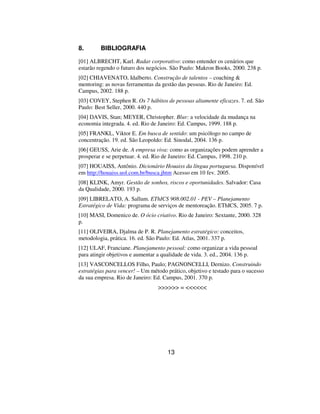 8.       BIBLIOGRAFIA

[01] ALBRECHT, Karl. Radar corporativo: como entender os cenários que
estarão regendo o futuro dos negócios. São Paulo: Makron Books, 2000. 238 p.
[02] CHIAVENATO, Idalberto. Construção de talentos – coaching 
mentoring: as novas ferramentas da gestão das pessoas. Rio de Janeiro: Ed.
Campus, 2002. 188 p.
[03] COVEY, Stephen R. Os 7 hábitos de pessoas altamente eficazes. 7. ed. São
Paulo: Best Seller, 2000. 440 p.
[04] DAVIS, Stan; MEYER, Christopher. Blur: a velocidade da mudança na
economia integrada. 4. ed. Rio de Janeiro: Ed. Campus, 1999. 188 p.
[05] FRANKL, Viktor E. Em busca de sentido: um psicólogo no campo de
concentração. 19. ed. São Leopoldo: Ed. Sinodal, 2004. 136 p.
[06] GEUSS, Arie de. A empresa viva: como as organizações podem aprender a
prosperar e se perpetuar. 4. ed. Rio de Janeiro: Ed. Campus, 1998. 210 p.
[07] HOUAISS, Antônio. Dicionário Houaiss da língua portuguesa. Disponível
em http://houaiss.uol.com.br/busca.jhtm Acesso em 10 fev. 2005.
[08] KLINK, Amyr. Gestão de sonhos, riscos e oportunidades. Salvador: Casa
da Qualidade, 2000. 193 p.
[09] LIBRELATO, A. Sallum. EThICS 908.002.01 - PEV – Planejamento
Estratégico de Vida: programa de serviços de mentoreação. EThICS, 2005. 7 p.
[10] MASI, Domenico de. O ócio criativo. Rio de Janeiro: Sextante, 2000. 328
p.
[11] OLIVEIRA, Djalma de P. R. Planejamento estratégico: conceitos,
metodologia, prática. 16. ed. São Paulo: Ed. Atlas, 2001. 337 p.
[12] ULAF, Franciane. Planejamento pessoal: como organizar a vida pessoal
para atingir objetivos e aumentar a qualidade de vida. 3. ed., 2004. 136 p.
[13] VASCONCELLOS Filho, Paulo; PAGNONCELLI, Dernizo. Construindo
estratégias para vencer! – Um método prático, objetivo e testado para o sucesso
da sua empresa. Rio de Janeiro: Ed. Campus, 2001. 370 p.
                                  = 




                                     13
 