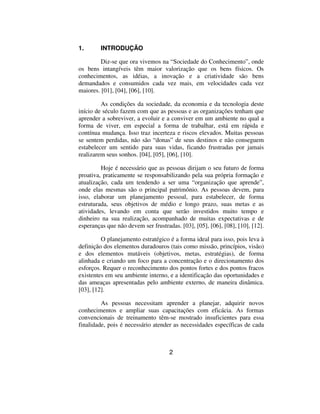 1.       INTRODUÇÃO

         Diz-se que ora vivemos na “Sociedade do Conhecimento”, onde
os bens intangíveis têm maior valorização que os bens físicos. Os
conhecimentos, as idéias, a inovação e a criatividade são bens
demandados e consumidos cada vez mais, em velocidades cada vez
maiores. [01], [04], [06], [10].

         As condições da sociedade, da economia e da tecnologia deste
início de século fazem com que as pessoas e as organizações tenham que
aprender a sobreviver, a evoluir e a conviver em um ambiente no qual a
forma de viver, em especial a forma de trabalhar, está em rápida e
contínua mudança. Isso traz incerteza e riscos elevados. Muitas pessoas
se sentem perdidas, não são “donas” de seus destinos e não conseguem
estabelecer um sentido para suas vidas, ficando frustradas por jamais
realizarem seus sonhos. [04], [05], [06], [10].

         Hoje é necessário que as pessoas dirijam o seu futuro de forma
proativa, praticamente se responsabilizando pela sua própria formação e
atualização, cada um tendendo a ser uma “organização que aprende”,
onde elas mesmas são o principal patrimônio. As pessoas devem, para
isso, elaborar um planejamento pessoal, para estabelecer, de forma
estruturada, seus objetivos de médio e longo prazo, suas metas e as
atividades, levando em conta que serão investidos muito tempo e
dinheiro na sua realização, acompanhado de muitas expectativas e de
esperanças que não devem ser frustradas. [03], [05], [06], [08], [10], [12].

         O planejamento estratégico é a forma ideal para isso, pois leva à
definição dos elementos duradouros (tais como missão, princípios, visão)
e dos elementos mutáveis (objetivos, metas, estratégias), de forma
alinhada e criando um foco para a concentração e o direcionamento dos
esforços. Requer o reconhecimento dos pontos fortes e dos pontos fracos
existentes em seu ambiente interno, e a identificação das oportunidades e
das ameaças apresentadas pelo ambiente externo, de maneira dinâmica.
[03], [12].

         As pessoas necessitam aprender a planejar, adquirir novos
conhecimentos e ampliar suas capacitações com eficácia. As formas
convencionais de treinamento têm-se mostrado insuficientes para essa
finalidade, pois é necessário atender as necessidades específicas de cada



                                     2
 