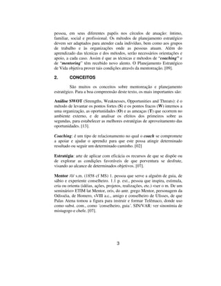 pessoa, em seus diferentes papéis nos círculos de atuação: íntimo,
familiar, social e profissional. Os métodos de planejamento estratégico
devem ser adaptados para atender cada indivíduo, bem como aos grupos
de trabalho e às organizações onde as pessoas atuam. Além do
aprendizado das técnicas e dos métodos, serão necessários orientações e
apoio, a cada caso. Assim é que as técnicas e métodos de “coaching” e
de “mentoring” têm recebido novo alento. O Planejamento Estratégico
de Vida objetiva prover tais condições através da mentoreação. [09].

2.       CONCEITOS

         São muitos os conceitos sobre mentoreação e planejamento
estratégico. Para a boa compreensão deste texto, os mais importantes são:

Análise SWOT (Strengths, Weaknesses, Opportunities and Threats): é o
método de levantar os pontos fortes (S) e os pontos fracos (W) internos a
uma organização, as oportunidades (O) e as ameaças (T) que ocorrem no
ambiente externo, e de analisar os efeitos dos primeiros sobre as
segundas, para estabelecer as melhores estratégias de aproveitamento das
oportunidades. [13].

Coaching: é um tipo de relacionamento no qual o coach se compromete
a apoiar e ajudar o aprendiz para que este possa atingir determinado
resultado ou seguir um determinado caminho. [02]

Estratégia: arte de aplicar com eficácia os recursos de que se dispõe ou
de explorar as condições favoráveis de que porventura se desfrute,
visando ao alcance de determinados objetivos. [07].

Mentor /ô/ s.m. (1858 cf MS) 1. pessoa que serve a alguém de guia, de
sábio e experiente conselheiro. 1.1 p. ext., pessoa que inspira, estimula,
cria ou orienta (idéias, ações, projetos, realizações, etc.) <ser o m. De um
seminário> ETIM lat Mentor, oris, do antr. grego Mentor, personagem da
Odisséia, de Homero, sVIII a.c., amigo e conselheiro de Ulisses, de que
Palas Atena tomou a figura para instruir e formar Telêmaco, donde uso
como subst. com., como ´conselheiro, guia´. SIN/VAR: ver sinonímia de
mistagogo e chefe. [07].




                                     3
 