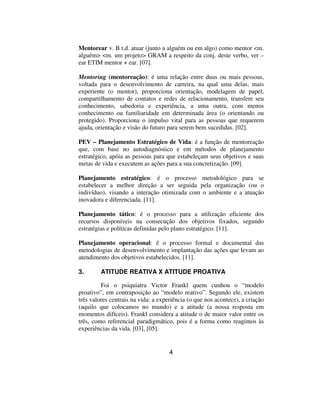 Mentorear v. B t.d. atuar (junto a alguém ou em algo) como mentor <m.
alguém> <m. um projeto> GRAM a respeito da conj. deste verbo, ver –
ear ETIM mentor + ear. [07].

Mentoring (mentoreação): é uma relação entre duas ou mais pessoas,
voltada para o desenvolvimento de carreira, na qual uma delas, mais
experiente (o mentor), proporciona orientação, modelagem de papel,
compartilhamento de contatos e redes de relacionamento, transfere seu
conhecimento, sabedoria e experiência, a uma outra, com menos
conhecimento ou familiaridade em determinada área (o orientando ou
protegido). Proporciona o impulso vital para as pessoas que requerem
ajuda, orientação e visão do futuro para serem bem sucedidas. [02].

PEV – Planejamento Estratégico de Vida: é a função de mentoreação
que, com base no autodiagnóstico e em métodos de planejamento
estratégico, apóia as pessoas para que estabeleçam seus objetivos e suas
metas de vida e executem as ações para a sua concretização. [09].

Planejamento estratégico: é o processo metodológico para se
estabelecer a melhor direção a ser seguida pela organização (ou o
indivíduo), visando a interação otimizada com o ambiente e a atuação
inovadora e diferenciada. [11].

Planejamento tático: é o processo para a utilização eficiente dos
recursos disponíveis na consecução dos objetivos fixados, segundo
estratégias e políticas definidas pelo plano estratégico. [11].

Planejamento operacional: é o processo formal e documental das
metodologias de desenvolvimento e implantação das ações que levam ao
atendimento dos objetivos estabelecidos. [11].

3.       ATITUDE REATIVA X ATITUDE PROATIVA

         Foi o psiquiatra Victor Frankl quem cunhou o “modelo
proativo”, em contraposição ao “modelo reativo”. Segundo ele, existem
três valores centrais na vida: a experiência (o que nos acontece), a criação
(aquilo que colocamos no mundo) e a atitude (a nossa resposta em
momentos difíceis). Frankl considera a atitude o de maior valor entre os
três, como referencial paradigmático, pois é a forma como reagimos às
experiências da vida. [03], [05].


                                     4
 