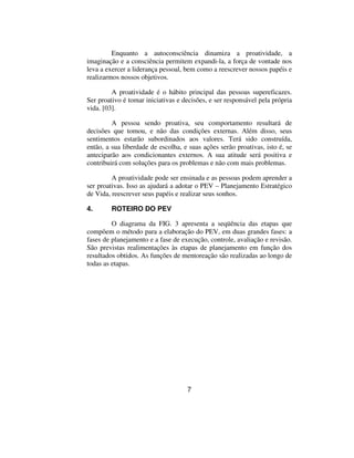 Enquanto a autoconsciência dinamiza a proatividade, a
imaginação e a consciência permitem expandi-la, a força de vontade nos
leva a exercer a liderança pessoal, bem como a reescrever nossos papéis e
realizarmos nossos objetivos.

         A proatividade é o hábito principal das pessoas supereficazes.
Ser proativo é tomar iniciativas e decisões, e ser responsável pela própria
vida. [03].

         A pessoa sendo proativa, seu comportamento resultará de
decisões que tomou, e não das condições externas. Além disso, seus
sentimentos estarão subordinados aos valores. Terá sido construída,
então, a sua liberdade de escolha, e suas ações serão proativas, isto é, se
anteciparão aos condicionantes externos. A sua atitude será positiva e
contribuirá com soluções para os problemas e não com mais problemas.

         A proatividade pode ser ensinada e as pessoas podem aprender a
ser proativas. Isso as ajudará a adotar o PEV – Planejamento Estratégico
de Vida, reescrever seus papéis e realizar seus sonhos.

4.       ROTEIRO DO PEV

         O diagrama da FIG. 3 apresenta a seqüência das etapas que
compõem o método para a elaboração do PEV, em duas grandes fases: a
fases de planejamento e a fase de execução, controle, avaliação e revisão.
São previstas realimentações às etapas de planejamento em função dos
resultados obtidos. As funções de mentoreação são realizadas ao longo de
todas as etapas.




                                    7
 