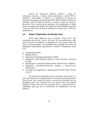 Através de entrevistas, diálogos, palestra e coleta de
informações pessoais, o mentor procura apresentar o método PEV e
conhecer a necessidade, o interesse e os propósitos da pessoa em
participar do programa de mentoreação PEV. Busca também conhecer as
principais visões de objetivos futuros e a atitude, se reativa ou proativa,
da pessoa. Caso a pessoa deseje participar, são estabelecidas as linhas
gerais do programa de trabalho, em função das disponibilidades de tempo
e recursos, bem como do grau de premência de desenvolver o PEV por
aquela pessoa.

5.2.     Etapa 2: Diagnóstico da Situação Atual

         Nesta etapa objetiva-se que a pergunta “Como sou?” seja
respondida pela pessoa. Através da busca do autoconhecimento pela
pessoa, procura-se estabelecer o diagnóstico da sua situação atual, por
meio da conscientização e do autodiagnóstico, apoiado por leituras de
bibliografia especializada, questionários e roteiros. O diagnóstico inclui
[12]:

•   Autoquestionamento;
•   Balanço Prévio;
•   Diagnóstico Comportamental quanto ao PEV;
•   Diagnóstico sobre Princípios Naturais, Valores Pessoais e Conceito
    de Vida;
•   Identificação e Avaliação de Pontos Fortes, Pontos Fracos e Padrões;
•   Diagnóstico Econômico-Financeiro: balanço e fluxo-de-caixa
    preliminares;
•   Avaliação dos diagnósticos e delineamento do Perfil Atual (“Como
    eu sou”).

         Os instrumentos primordiais para a realização desta etapa (e, é
claro, das demais) são a atitude proativa e a busca do autoconhecimento.
Dessa forma, com o apoio do mentor, a pessoa terá consciência de seu
paradigma atual, com relevância aos seus pontos fortes que poderão
ajudá-la no futuro, bem como de seus pontos fracos, os quais deverão ser
trabalhados, para que não se transformem em impedimento aos seus
objetivos.




                                    9
 