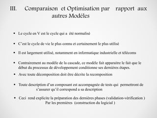 III. Comparaison et Optimisation par rapport aux
autres Modéles
 Contrairement au modèle de la cascade, ce modèle fait apparaitre le fait que le
début du processus de développement conditionne ses dernières étapes.
 Avec toute décomposition doit être décrite la recomposition
 Toute description d’un composant est accompagnée de tests qui permettront de
s’assurer qu’il correspond a sa description
 Ceci rend explicite la préparation des derniéres phases (validation-vérification )
Par les premiéres (construction du logicial )
 C’est le cycle de vie le plus connu et certainement le plus utilisé
 Le cycle en V est le cycle qui a été normalisé
 Il est largement utilisé, notamment en informatique industrielle et télécoms
 