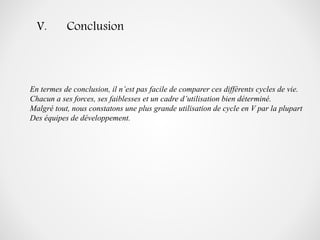 V. Conclusion
En termes de conclusion, il n’est pas facile de comparer ces différents cycles de vie.
Chacun a ses forces, ses faiblesses et un cadre d’utilisation bien déterminé.
Malgré tout, nous constatons une plus grande utilisation de cycle en V par la plupart
Des équipes de développement.
 