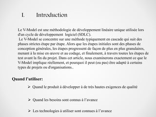 I. Introduction
Le V-Model est une méthodologie de développement linéaire unique utilisée lors
d'un cycle de développement logiciel (SDLC).
Le V-Model se concentre sur une méthode typiquement en cascade qui suit des
phases strictes étape par étape. Alors que les étapes initiales sont des phases de
conception générales, les étapes progressent de façon de plus en plus granulaires,
menant à la mise en œuvre et au codage, et finalement, à travers toutes les étapes de
test avant la fin du projet. Dans cet article, nous examinerons exactement ce que le
V-Model implique réellement, et pourquoi il peut (ou pas) être adapté à certains
types de projets ou d'organisations..
Quand l’utiliser:
 Quand le produit à développer à de très hautes exigences de qualité
 Quand les besoins sont connus à l’avance
 Les technologies à utiliser sont connues à l’avance
 