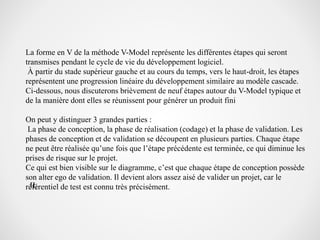 La forme en V de la méthode V-Model représente les différentes étapes qui seront
transmises pendant le cycle de vie du développement logiciel.
À partir du stade supérieur gauche et au cours du temps, vers le haut-droit, les étapes
représentent une progression linéaire du développement similaire au modèle cascade.
Ci-dessous, nous discuterons brièvement de neuf étapes autour du V-Model typique et
de la manière dont elles se réunissent pour générer un produit fini
On peut y distinguer 3 grandes parties :
La phase de conception, la phase de réalisation (codage) et la phase de validation. Les
phases de conception et de validation se découpent en plusieurs parties. Chaque étape
ne peut être réalisée qu’une fois que l’étape précédente est terminée, ce qui diminue les
prises de risque sur le projet.
Ce qui est bien visible sur le diagramme, c’est que chaque étape de conception possède
son alter ego de validation. Il devient alors assez aisé de valider un projet, car le
référentiel de test est connu très précisément.II.
 