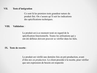 VII. Tests d’intégration
Ce sont là les premiers tests grandeur nature du
produit fini. On s’assure qu’il suit les indications
des spécifications techniques.
VIII. Validation :
Le produit est à ce moment testé en regard de la
spécification fonctionnelle. Toutes les utilisations qui y
ont été définies doivent pouvoir se vérifier dans les faits.
IX. Teste de recette :
Le produit est vérifié une dernière fois en pré-production, avant
d’être mis en production. Le client procède à la recette, pour vérifier
que son expression de besoin est respectée
 