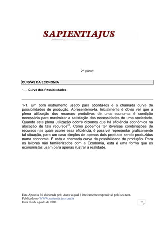 2º ponto:


CURVAS DA ECONOMIA

1. - Curva das Possibilidades



1-1. Um bom instrumento usado para abordá-los é a chamada curva de
possibilidades de produção. Apresentemo-la. Inicialmente é óbvio ver que a
plena utilização dos recursos produtivos de uma economia é condição
necessária para maximizar a satisfação das necessidades de uma sociedade.
Quando esta plena utilização ocorre dizemos que há eficiência econômica na
alocação de tais recursos23. Como podemos ter diversas combinações de
recursos nas quais ocorre essa eficiência, é possível representar graficamente
tal situação, para um caso simples de apenas dois produtos sendo produzidos
numa economia. É esta a chamada curva de possibilidade de produção. Para
os leitores não familiarizados com a Economia, esta é uma forma que os
economistas usam para apenas ilustrar a realidade.




Esta Apostila foi elaborada pelo Autor o qual é inteiramente responsável pelo seu teor.
Publicado no WWW.sapientia.jus.com.br
Data 04 de agosto de 2008                                                                 10
 
