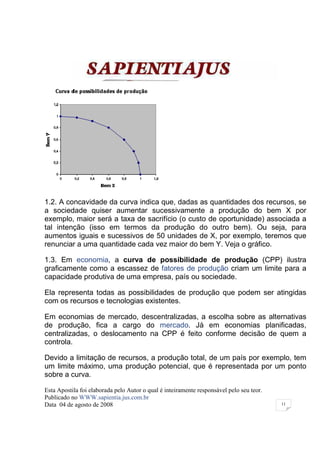 1.2. A concavidade da curva indica que, dadas as quantidades dos recursos, se
a sociedade quiser aumentar sucessivamente a produção do bem X por
exemplo, maior será a taxa de sacrifício (o custo de oportunidade) associada a
tal intenção (isso em termos da produção do outro bem). Ou seja, para
aumentos iguais e sucessivos de 50 unidades de X, por exemplo, teremos que
renunciar a uma quantidade cada vez maior do bem Y. Veja o gráfico.

1.3. Em economia, a curva de possibilidade de produção (CPP) ilustra
graficamente como a escassez de fatores de produção criam um limite para a
capacidade produtiva de uma empresa, país ou sociedade.

Ela representa todas as possibilidades de produção que podem ser atingidas
com os recursos e tecnologias existentes.

Em economias de mercado, descentralizadas, a escolha sobre as alternativas
de produção, fica a cargo do mercado. Já em economias planificadas,
centralizadas, o deslocamento na CPP é feito conforme decisão de quem a
controla.

Devido a limitação de recursos, a produção total, de um país por exemplo, tem
um limite máximo, uma produção potencial, que é representada por um ponto
sobre a curva.

Esta Apostila foi elaborada pelo Autor o qual é inteiramente responsável pelo seu teor.
Publicado no WWW.sapientia.jus.com.br
Data 04 de agosto de 2008                                                                 11
 