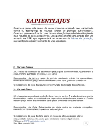 Quando o ponto esta dentro da curva economia operando com capacidade
ociosa ou desemprego de recursos (fatores de produção sub-utilizados).
Quando o ponto esta fora da curva há uma situação impossível de utilização de
mais recursos do que os disponíveis. Esse ponto somente será atingido com um
aumento na CPP, que representará um acréscimo de fatores de produção,
representando o desenvolvimento de uma sociedade.




2. - Curva de Procura

2.1. - baseia-se na utilidade de determinado produto para os consumidores. Quanto maior o
preço, menor a quantidade procurada, e vice-versa:

Determinantes da procura: preço do produto, rendimento médio dos consumidores,
dimensão do mercado, preço e disponibilidade de outros bens, gostos ou preferências

O deslocamento da curva de procura ocorre em função da alteração desses fatores.:

3. - Curva de Oferta


3.1. - baseia-se nos custos de produção de um bem ou serviço. É a relação entre os preços
de mercado do produto e a quantidade que os produtores estão dispostos a oferecer. Quanto
menor o preço, menor a quantidade de bens que os produtores vão querer vender:


Determinantes da oferta: Determinantes da oferta: custos de produção, monopólios,
concorrências de outros bens, imprevistos metereológicos.


O deslocamento da curva de oferta ocorre em função da alteração desses fatores:
Esta Apostila foi elaborada pelo Autor o qual é inteiramente responsável pelo seu teor.
Publicado no WWW.sapientia.jus.com.br
Data 04 de agosto de 2008                                                                 12
 