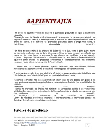 - O preço de equilíbrio verifica-se quando a quantidade procurada for igual à quantidade
oferecida.
Observação: com freqüência, confunde-se o deslocamento das curvas com o movimento ao
longo das mesmas. Essa é a diferença entre o aumento da procura (deslocamento para a
direita do gráfico) e o aumento da quantidade procurada (com o preço mais baixo, a
quantidade                              demandada                              aumenta).


Por meio da lei da oferta e da procura, as questões de “o que, como e para quem” ficam
parcialmente resolvidas. Isso se deve à interdependência de cada mercado em relação aos
mercados de outros bens na estruturação do “sistema de equilíbrio geral de preços”.
Enquanto o equilíbrio parcial observa o comportamento de cada mercado individualmente, o
equilíbrio geral analisa os processos simultâneos e interdependentes dos diferentes
mercados - esse último é uma espécie de “teia invisível”.

O modelo de “concorrência perfeita”é apenas idealizado, pois desconsidera diversos
mecanismos da economia, como a existência de monopólios e de externalidades.

O sistema de mercado é em sua totalidade eficiente: as ações egoístas dos indivíduos são
orientadas por uma “mão invisível” para um resultado final harmonioso.

“Eficiência de Pareto”: não é possível melhorar o bem-estar de uma pessoa sem piorar o de
outra. A situação econômica revela eficiência se encontar na fronteira das possibilidades de
utilidade.
Restrições                        à                       “Mão                      Invisível”
- falhas no mercado: os preços não refletem os verdadeiros custos e as verdadeiras
utilidades. Ex: monopólio e externalidades (efeitos colaterais da produção e do consumo são
desconsiderados                                   no                               mercado).
-      repartição      do      rendimento      e       do       consumo      é      arbitrária.
Dentro da realidade econômica imperfeita e interdependente, a intervenção dosada do
Estado pode melhorar os resultados econômicos.




Fatores de produção
--------------------------------------------------------------
Esta Apostila foi elaborada pelo Autor o qual é inteiramente responsável pelo seu teor.
Publicado no WWW.sapientia.jus.com.br
Data 04 de agosto de 2008                                                                 13
 