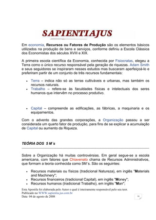 Em economia, Recursos ou Fatores de Produção são os elementos básicos
utilizados na produção de bens e serviços, conforme definiu a Escola Clássica
dos Economistas dos séculos XVIII e XIX.

A primeira escola científica da Economia, conhecida por Fisiocratas, elegeu a
Terra como o único recurso responsável pela geração de riquezas. Adam Smith
e seus seguidores se inspiraram nesses estudos mas buscaram aperfeiçoá-lo e
preferiram partir de um conjunto de três recursos fundamentais:

    •    Terra – indica não só as terras cultiváveis e urbanas, mas também os
         recursos naturais.
    •    Trabalho – refere-se às faculdades físicas e intelectuais dos seres
         humanos que intervêm no processo produtivo.



    •    Capital – compreende as edificações, as fábricas, a maquinaria e os
         equipamentos.

Com o advento das grandes corporações, a Organização passou a ser
considerada um quarto fator de produção, para fins de se explicar a acumulação
de Capital ou aumento da Riqueza.



TEÓRIA DOS 5 M´s
-----------------------------------------------------------------------------------------------------------------------------

Sobre a Organização há muitas controvérsias. Em geral segue-se a escola
americana, com fatores que Chiavenato chama de Recursos Administrativos,
que formam a teoria conhecida como 5M´s. São os seguintes:

    •    Recursos materiais ou físicos (tradicional Natureza), em inglês "Materials
         and Machinery";
    •    Recursos financeiros (tradicional Capital), em inglês "Money";
    •    Recursos humanos (tradicional Trabalho), em inglês "Man";
Esta Apostila foi elaborada pelo Autor o qual é inteiramente responsável pelo seu teor.
Publicado no WWW.sapientia.jus.com.br
Data 04 de agosto de 2008                                                                                        14
 