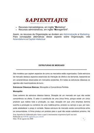 •   Recursos mercadológicos, em inglês "Marketing";
   •   Recursos administrativos, em inglês "Management".

Assim, os recursos da Organização se dividem em Administração e Marketing.
Para concepções alternativas desse aspecto sobre Organização, vide
Aziendalismo e Capital intelectual




                                        ESTRUTURAS DE MERCADO

    -------------------------------------------------------------------------------------------------------------------

São modelos que captam aspectos de como os mercados estão organizados. Cada estrutura
de mercado destaca aspectos essenciais da interação da oferta e da demanda, baseando-se
em características observadas em mercados existentes. Em todas as estruturas clássicas os
agentes são maximizadores de lucro.

Estruturas Clássicas Básicas: Monopólio e Concorrência Perfeita

Monopólio

Caso extremo de estrutura clássica básica. Situação de um mercado em que não existe
concorrência na oferta. O setor é constituído de uma única firma, porque existe um único
produtor que realiza toda a produção, ou seja, situação em que uma empresa domina
sozinha a produção ou comércio de uma matéria-prima, produto ou serviço e que, por isso,
pode estabelecer o preço à vontade. Nessa estrutura de mercado existe concorrência entre
os consumidores. A firma produz um produto para o qual não existe substituto próximo. Há
Esta Apostila foi elaborada pelo Autor o qual é inteiramente responsável pelo seu teor.
Publicado no WWW.sapientia.jus.com.br
Data 04 de agosto de 2008                                                                                       15
 