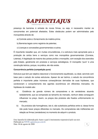 presença de barreiras à entrada de novas firmas, ou seja, é necessário manter os
concorrentes em potencial afastados. Estes obstáculos podem ser administrados pelo
monopolista através de:

    a) Controle sobre o fornecimento da matéria prima;

    b) Barreiras legais como registros de patentes;

    c) Licenças e concessões governamentais e outros.

É importante ressaltar que, em muitas circunstâncias, é a estrutura mais apropriada para a
produção de certos bens e serviços como nos monopólios governamentais (Correios,
Loterias). A legislação da maioria dos países proíbe o monopólio, com exceção dos exercidos
pelo Estado, geralmente em produtos e serviços estratégicos. O monopólio “puro” é uma
construção teórica, porque, na prática, ele não existe.

Concorrência perfeita (competição pura)

Estrutura que tem por objetivo descrever o funcionamento equilibrado, ou ideal, servindo com
base para o estudo de outras estruturas. Apesar de ser teórico, o estudo da concorrência
perfeita é importante pelas inúmeras conseqüências derivadas de suas hipóteses, que
condicionam o comportamento dos agentes econômicos em diferentes mercados. As
hipóteses do modelo são:

   a)      Existência de grande número de compradores e de vendedores atuando
        isoladamente, que se comparado ao tamanho do mercado, nenhum deles conseguem
        influenciar no preço. Assim, os preços dos produtos são fixados uniformemente no
        mercado;

   b)     Os produtos são homogêneos, isto é, são substitutos perfeitos entre si; dessa forma
        não pode haver preços diferentes no mercado. Os compradores são indiferentes em
        relação as firmas (vendedores) no momento de adquirir o produto;


Esta Apostila foi elaborada pelo Autor o qual é inteiramente responsável pelo seu teor.
Publicado no WWW.sapientia.jus.com.br
Data 04 de agosto de 2008                                                                 16
 