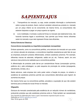 c)     Transparência de mercado, ou seja, existe completa informação e conhecimento
        sobre o preço do produto. Assim, nenhum vendedor colocará seu produto no mercado
        por um preço inferior ao do concorrente; da mesma forma, os consumidores não
        estariam dispostos a pagar um preço superior ao vigente.

   d)     Livre mobilidade. A entrada e saída de firmas no mercado são totalmente livres, não
        havendo barreiras legais e econômicas. Isso permite que firmas menos eficientes
        saiam do mercado e que nele ingressem firmas mais eficientes.

Outras Estruturas Clássicas

Concorrência monopolista ou imperfeita (competição monopolista)

Embora apresente, como na concorrência perfeita, uma estrutura de mercado em que existe
um número elevado de empresas, a concorrência imperfeita caracteriza-se pelo fato de que
as empresas produzem produtos diferenciados, embora substitutos próximos. Por exemplo,
diferentes marcas de sabonete, refrigerante, sabão em pó, etc. Trata-se, assim, de uma
estrutura mais próxima da realidade que a concorrência perfeita.

A diferenciação de produtos pode dar-se por características físicas (composição química,
potência etc.), pela embalagem, ou pelo esquema de promoção de vendas (propaganda,
atendimento, brindes, etc.);

Nesta estrutura, cada empresa tem certo poder sobre a fixação de preços, no entanto a
existência de substitutos próximos permite aos consumidores alternativas para fugirem de
aumentos de preços.

Da mesma forma que na concorrência perfeita, prevalece a suposição de que não existem
barreiras para a entrada de novas firmas no mercado.

Oligopólio

Estrutura de mercado caracterizada pela existência de um reduzido número de vendedores,
produzindo produtos que são substitutos próximos entre si. Pode também ser caracterizado
Esta Apostila foi elaborada pelo Autor o qual é inteiramente responsável pelo seu teor.
Publicado no WWW.sapientia.jus.com.br
Data 04 de agosto de 2008                                                                 17
 