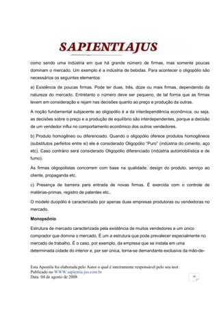 como sendo uma indústria em que há grande número de firmas, mas somente poucas
dominam o mercado. Um exemplo é a indústria de bebidas. Para acontecer o oligopólio são
necessários os seguintes elementos:

a) Existência de poucas firmas. Pode ter duas, três, doze ou mais firmas, dependendo da
natureza do mercado. Entretanto o número deve ser pequeno, de tal forma que as firmas
levem em consideração e rejam nas decisões quanto ao preço e produção da outras.

A noção fundamental subjacente ao oligopólio é a da interdependência econômica, ou seja,
as decisões sobre o preço e a produção de equilíbrio são interdependentes, porque a decisão
de um vendedor influi no comportamento econômico dos outros vendedores.

b) Produto homogêneo ou diferenciado. Quando o oligopólio oferece produtos homogêneos
(substitutos perfeitos entre si) ele é considerado Oligopólio “Puro” (indústria do cimento, aço
etc). Caso contrário será considerado Oligopólio diferenciado (indústria automobilística e de
fumo).

As firmas oligopolistas concorrem com base na qualidade, design do produto, serviço ao
cliente, propaganda etc.

c) Presença de barreira para entrada de novas firmas. É exercida com o controle de
matérias-primas, registro de patentes etc..

O modelo duopólio é caracterizado por apenas duas empresas produtoras ou vendedoras no
mercado.

Monopsônio

Estrutura de mercado caracterizada pela existência de muitos vendedores e um único
comprador que domina o mercado. É um a estrutura que pode prevalecer especialmente no
mercado de trabalho. É o caso, por exemplo, da empresa que se instala em uma
determinada cidade do interior e, por ser única, torna-se demandante exclusiva da mão-de-


Esta Apostila foi elaborada pelo Autor o qual é inteiramente responsável pelo seu teor.
Publicado no WWW.sapientia.jus.com.br
Data 04 de agosto de 2008                                                                 18
 