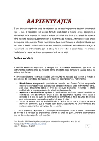 É uma coalizão imperfeita, onde as empresas de um setor oligopolista decidem tacitamente
(isto é, não é necessário um acordo formal) estabelecer o mesmo preço, aceitando a
liderança de uma empresa da indústria. A líder (empresa que fixa o preço) pode tanto ser a
firma de custo mais baixo, como também a maior firma do mercado. A firma líder fixa o preço
e é seguida pelas demais. Todas maximizam o lucro reconhecendo a interdependência que
têm entre si. Na hipótese da firma líder será a de custo mais baixo, entra em consideração a
regulamentação antimonopólio (ela é obrigada a descartar a possibilidade de práticas
predatórias de preço que levem seu concorrente à bancarrota).


Política Monetária

---------------------------------------------------------------------------------------------------------

A Política Monetária representa a atuação das autoridades monetárias, por meio de
instrumentos de efeito direto ou induzido, com o propósito de se controlar a liquidez global do
sistema econômico.

A ) Política Monetária Restritiva: engloba um conjunto de medidas que tendem a reduzir o
crescimento da quantidade de moeda, e a encarecer os empréstimos. Instrumentos:

   •   Recolhimento compulsório: consiste na custódia, pelo Banco Central, de parcela
       dos depósitos recebidos do público pelos bancos comerciais. Esse instrumento é ativo,
       pois atua diretamente sobre o nível de reservas bancárias, reduzindo o efeito
       multiplicador e, consequentemente, a liquidez da economia.
   •   Assistência Financeira de liquidez: o Banco Central empresta dinheiro aos bancos
       comerciais, sob determinado prazo e taxa de pagamento. Quando esse prazo é
       reduzido e a taxa de juros do empréstimo é aumentada, a taxa de juros da própria
       economia aumenta, causando uma diminuição na liquidez.
   •   Venda de Títulos públicos: quando o Banco Central vende títulos públicos ele retira
       moeda da economia, que é trocada pelos títulos. Desta forma há uma contração dos
       meios de pagamento e da liquidez da economia.

B ) política Monetária Expansiva: é formada por medidas que tendem a acelerar a quantidade
de moeda e a baratear os empréstimos (baixar as taxas de juros). Incidirá positivamente
sobre a demanda agregada. Instrumentos:


Esta Apostila foi elaborada pelo Autor o qual é inteiramente responsável pelo seu teor.
Publicado no WWW.sapientia.jus.com.br
Data 04 de agosto de 2008                                                                        20
 