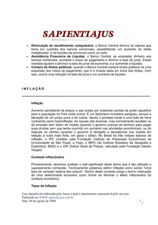•    Diminuição do recolhimento compulsório: o Banco Central diminui os valores que
         toma em custódia dos bancos comerciais, possibilitando um aumento do efeito
         multiplicador, e da liquidez da economia como um todo.
    •    Assistência Financeira de Liquidez: o Banco Central, ao emprestar dinheiro aos
         bancos comerciais, aumenta o prazo do pagamento e diminui a taxa de juros. Essas
         medidas ajudam a diminuir a taxa de juros da economia, e a aumentar a liquidez.
    •    Compra de títulos públicos: quando o Banco Central compra títulos públicos há uma
         expansão dos meios de pagamento, que é a moeda dada em troca dos títulos. Com
         isso, ocorre uma redução na taxa de juros e um aumento da liquidez.



INFLAÇÃO

----------------------------------------------------------------------------------------------------------------------------

         Inflação

         Aumento persistente de preços e que acaba por ocasionar perdas de poder aquisitivo
         para a população do País onde ocorre. É um fenômeno monetário perigoso, porque a
         elevação de um preço puxa a de outros, dando o pontapé inicial a uma bola de neve
         conhecida como hiperinflação. As causas são diversas, mas normalmente resultam ou
         da emissão sem lastro de moeda (quando o governo precisa de dinheiro para pagar
         suas dívidas sem que tenha ocorrido um aumento nas atividades econômicas), ou do
         reajuste no câmbio (quando o governo é obrigado a desvalorizar sua moeda em
         relação à outra mais forte, em geral o dólar). No Brasil há três índices básicos de
         inflação: o IPC (medido pela Fundação Instituto de Pesquisas Econômicas da
         Universidade de São Paulo, a Fipe), o INPC (do Instituto Brasileiro de Geografia e
         Estatística, IBGE) e o IGP (Índice Geral de Preços, calculado pela Fundação Getúlio
         Vargas)

         Contexto inflacionário

         Primeiramente, devemos analisar o real significado deste termo que é tão utilizado e
         supostamente conhecido. Tecnicamente podemos definir inflação como sendo "Uma
         taxa de variação relativa dos preços". Dentro deste contexto surge o termo indexação
         de uma determinada economia como forma de eliminar o efeito inflacionário do
         contexto econômico.

         Tipos de Inflação

Esta Apostila foi elaborada pelo Autor o qual é inteiramente responsável pelo seu teor.
Publicado no WWW.sapientia.jus.com.br
Data 04 de agosto de 2008                                                                                        21
 