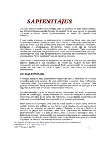 Um ótimo exemplo deste tipo de inflação pode ser verificado no setor automobilístico,
      que é fortemente oligopolizado (formado por cartéis). Neste setor mesmo em períodos
      nos quais as vendas baixem significativamente, os preços não seguirão essa
      tendência.

      O que muitas empresas ou particularmente revendedoras fazem para sobreviver
      durante determinadas crises é promover certas ofertas ou promoções, entretanto sem
      baixar os preços, que são conseqüência direta dos custos de fabricação, montagem,
      distribuição e comercialização. Obviamente, mesmo neste tipo de mercado
      oligopolizado, a questão da elasticidade deve ser considerada. Todo empresário
      trabalha com uma certa margem de lucro ou como também é denominada "mark-up".
      Esta margem de lucro pode representar nesses momentos de esfriamento do mercado
      uma importante "arma estratégica" para se manter no mercado.

      Dessa forma a elasticidade do empresário em absorver a crise em seu setor está
      bastante associada à sua capacidade de reduzir sua margem de lucro sem
      comprometer sua sobrevivênncia empresarial. Tanto a determinação do percentual da
      margem de lucro como o quanto e quando reduzir, não devem ser arbitrados
      empiricamente.

       INFLAÇÃO ESTRUTURAL

      A inflação estrutural está estreitamente relacionada com a ineficiência de serviços
      fornecidos pela infra-estrutura de uma determinada economia. Essa ineficiência,
      obviamente eleva desnecessariamente os custos dos serviços prestados pelo
      governo, acarretando dessa maneira uma majoração dos custos de produção e em
      seguida o aumento dos preços das mercadorias no mercado.

      Fica claro perceber que se as estradas de um determinado país estão em péssimo
      estado de conservação, consequentemente os custos de transporte e distribuição
      ficarão mais elevados. Se os portos são ineficientes, as exportações acabarão ficando
      mais caras e o produto ficará pouco competitivo no mercado internacional.

       Assim como esses exemplos, uma série de outros podem ser dados como forma de
       explicar, embora não justificar, de que forma a infra-estrutura de uma economia ou
       mesmo de um segmento de mercado poderá influenciar o nível de inflação e a
       estrutura de preços das atividades desse setor. Geralmente em economias em
       desenvolvimento como é o caso do Brasil, onde o processo tecnológico ainda é
       dependente e muitas vezes obsoleto, isso evidentemente provoca elevação nos custos
       de produção, distribuição, comercialização, com conseqüência direta para a formação
       dos preços de mercado nas diversas instâncias do comércio.
Esta Apostila foi elaborada pelo Autor o qual é inteiramente responsável pelo seu teor.
Publicado no WWW.sapientia.jus.com.br
Data 04 de agosto de 2008                                                               23
 