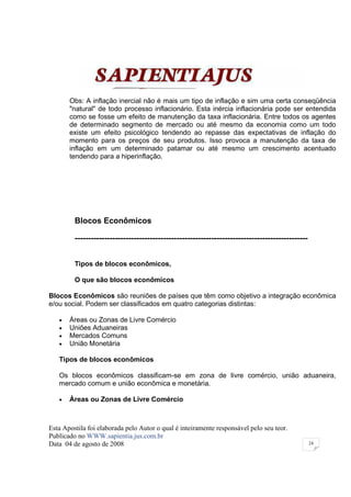 Obs: A inflação inercial não é mais um tipo de inflação e sim uma certa conseqüência
       "natural" de todo processo inflacionário. Esta inércia inflacionária pode ser entendida
       como se fosse um efeito de manutenção da taxa inflacionária. Entre todos os agentes
       de determinado segmento de mercado ou até mesmo da economia como um todo
       existe um efeito psicológico tendendo ao repasse das expectativas de inflação do
       momento para os preços de seu produtos. Isso provoca a manutenção da taxa de
       inflação em um determinado patamar ou até mesmo um crescimento acentuado
       tendendo para a hiperinflação.




         Blocos Econômicos

         ---------------------------------------------------------------------------------------


         Tipos de blocos econômicos,

         O que são blocos econômicos

Blocos Econômicos são reuniões de países que têm como objetivo a integração econômica
e/ou social. Podem ser classificados em quatro categorias distintas:

   •   Áreas ou Zonas de Livre Comércio
   •   Uniões Aduaneiras
   •   Mercados Comuns
   •   União Monetária

   Tipos de blocos econômicos

   Os blocos econômicos classificam-se em zona de livre comércio, união aduaneira,
   mercado comum e união econômica e monetária.

   •   Áreas ou Zonas de Livre Comércio



Esta Apostila foi elaborada pelo Autor o qual é inteiramente responsável pelo seu teor.
Publicado no WWW.sapientia.jus.com.br
Data 04 de agosto de 2008                                                                          24
 