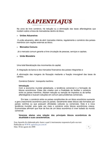 Na zona de livre comércio, há redução ou a eliminação das taxas alfandegárias que
   incidem sobre a troca de mercadorias dentro do bloco.

   •    Uniões Aduaneiras

   A união aduaneira, além de abrir mercados inteiros, regulamenta o comércio dos países-
   membros com nações externas ao bloco.

   •    Mercados Comuns

    Já o mercado comum garante a livre circulação de pessoas, serviços e capitais.

   •    União Monetária



   Uma total liberalização dos movimentos do capital,

   A integração da banca e dos mercados financeiros dos países integrantes e

   A eliminação das margens de flutuação mediante a fixação irrevogável das taxas de
   câmbio.

       Comércio Exterior : transporte marítimo

       Introdução
       Com a economia mundial globalizada, a tendência comercial é a formação de
       blocos econômicos. Estes são criados com a finalidade de facilitar o comércio
       entre os países membros. Adotam redução ou isenção de impostos ou de tarifas
       alfandegárias e buscam soluções em comum para problemas comerciais.

        Em tese, o comércio entre os países constituintes de um bloco econômico aumenta
 e gera crescimento econômico para os países. Geralmente estes blocos são formados por
 países vizinhos ou que possuam afinidades culturais ou comerciais. Esta é a nova
 tendência mundial, pois cada vez mais o comércio entre blocos econômicos cresce.
 Economistas afirmam que ficar de fora de um bloco econômico é viver isolado do mundo
 comercial.

       Veremos abaixo uma relação dos principais blocos econômicos da
       atualidade e suas características.

Esta Apostila foi elaborada pelo Autor o qual é inteiramente responsável pelo seu teor.
Publicado no WWW.sapientia.jus.com.br
Data 04 de agosto de 2008                                                                 25
 