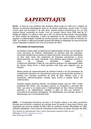 ALCA - A Área de Livre Comércio das Américas (Alca) surge em 1994 com o objetivo de
eliminar as barreiras alfandegárias entre os 34 países americanos, exceto Cuba. O prazo
mínimo para sua formação é de sete anos, quando poderá transformar-se em um dos
maiores blocos comerciais do mundo. Com um produto interno bruto (PIB) total de 9,7
trilhões de dólares (1,2 trilhão a mais que a UE), os países da Alca somam uma população
de 783,6 milhões de habitantes, o dobro da registrada na UE. Os Estados Unidos (EUA)
propõem a implementação imediata de acordos parciais, com abertura total do mercado em
2005. Já o Brasil e o Mercosul prevêem grande dificuldade na adaptação de suas economias
a essa integração e preferem dar início ao processo em 2005.

     Dificuldades de Implementação

     Os Estados Unidos estão na liderança da implementação da Alca, por se tratar da
     maior economia da América. Interessados na abertura total dos mercados,
     encontram resistências de países em desenvolvimento, temerosos da implantação
     da Alca. Este medo vem justamente de fraquezas econômicas e pouco
     desenvolvimento em áreas industriais. Uma abertura geral poderia provocar a
     ruína        de         parques        industriais       nestes         países.
     O Brasil tem defendido a idéia de uma abertura gradual e de negociações feitas
     em blocos. Desta forma, o Brasil ganharia mais força para negociar com os
     Estados                                                                Unidos.

     Muitos países em desenvolvimento da América Central e do Sul precisariam de
     investimentos bilionários em infra-estrutura para que suas economias suportem a
     entrada num mercado econômico do porte da Alca. Setores como o de
     transportes, telecomunicações, energia, água, portos e aviação devem ser
     reestruturados.

     Também existem barreiras internas nos Estados Unidos, pois em 1997 o então
     presidente Bill Clinton, não conseguiu aprovar no Congresso o chamado fast
     track, que seria a via rápida para a implementação da Alca. Muitos sindicatos
     patronais e de trabalhadores, resistem a idéia da Alca por temerem a
     concorrência de produtos estrangeiros. Os trabalhadores, por exemplo, temem o
     desemprego com o funcionamento Alca.



APEC - A Cooperação Econômica da Ásia e do Pacífico (Apec) é um bloco econômico
formado para promover a abertura de mercado entre 20 países e Hong Kong (China), que
respondem por cerca de metade do PIB e 40% do comércio mundial. Oficializada em 1993,
pretende estabelecer a livre troca de mercadorias entre todos os países do grupo até 2020.
Esta Apostila foi elaborada pelo Autor o qual é inteiramente responsável pelo seu teor.
Publicado no WWW.sapientia.jus.com.br
Data 04 de agosto de 2008                                                               26
 