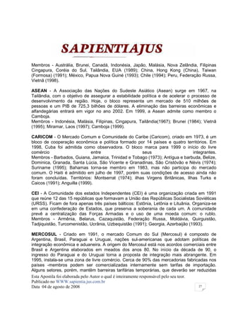 Membros - Austrália, Brunei, Canadá, Indonésia, Japão, Malásia, Nova Zelândia, Filipinas
Cingapura, Coréia do Sul, Tailândia, EUA (1989); China, Hong Kong (China), Taiwan
(Formosa) (1991); México, Papua Nova Guiné (1993); Chile (1994); Peru, Federação Russa,
Vietnã (1998).

ASEAN - A Associação das Nações do Sudeste Asiático (Asean) surge em 1967, na
Tailândia, com o objetivo de assegurar a estabilidade política e de acelerar o processo de
desenvolvimento da região. Hoje, o bloco representa um mercado de 510 milhões de
pessoas e um PIB de 725,3 bilhões de dólares. A eliminação das barreiras econômicas e
alfandegárias entrará em vigor no ano 2002. Em 1999, a Asean admite como membro o
Camboja.
Membros - Indonésia, Malásia, Filipinas, Cingapura, Tailândia(1967); Brunei (1984); Vietnã
(1995); Miramar, Laos (1997); Camboja (1999).

CARICOM - O Mercado Comum e Comunidade do Caribe (Caricom), criado em 1973, é um
bloco de cooperação econômica e política formado por 14 países e quatro territórios. Em
1998, Cuba foi admitida como observadora. O bloco marca para 1999 o início do livre
comércio                      entre                   seus                     integrantes.
Membros - Barbados, Guiana, Jamaica, Trinidad e Tobago (1973); Antígua e barbuda, Belize,
Dominica, Granada, Santa Lúcia, São Vicente e Granadinas, São Cristóvão e Névis (1974);
Suriname (1995); Bahamas torna-se membro em 1983, mas não participa do mercado
comum. O Haiti é admitido em julho de 1997, porém suas condições de acesso ainda não
foram concluídas. Territórios: Montserrat (1974); ilhas Virgens Britânicas, Ilhas Turks e
Caicos (1991); Anguilla (1999).

CEI - A Comunidade dos estados Independentes (CEI) é uma organização criada em 1991
que reúne 12 das 15 repúblicas que formavam a União das Repúblicas Socialistas Soviéticas
(URSS). Ficam de fora apenas três países bálticos: Estônia, Letônia e Lituânia. Organiza-se
em uma confederação de Estados, que preserva a soberania de cada um. A comunidade
prevê a centralização das Forças Armadas e o uso de uma moeda comum: o rublo.
Membros - Armênia, Belarus, Cazaquistão, Federação Russa, Moldávia, Quirguistão,
Tadjiquistão, Turcomenistão, Ucrânia, Uzbequistão (1991); Georgia, Azerbaijão (1993).

MERCOSUL - Criado em 1991, o mercado Comum do Sul (Mercosul) é composto de
Argentina, Brasil, Paraguai e Uruguai, nações sul-americanas que adotam políticas de
integração econômica e aduaneira. A origem do Mercosul está nos acordos comerciais entre
Brasil e Argentina elaborados em meados dos anos 80. No início da década de 90, o
ingresso do Paraguai e do Uruguai torna a proposta de integração mais abrangente. Em
1995, instala-se uma zona de livre comércio. Cerca de 90% das mercadorias fabricadas nos
países -membros podem ser comercializadas internamente sem tarifas de importação.
Alguns setores, porém, mantêm barreiras tarifárias temporárias, que deverão ser reduzidas
Esta Apostila foi elaborada pelo Autor o qual é inteiramente responsável pelo seu teor.
Publicado no WWW.sapientia.jus.com.br
Data 04 de agosto de 2008                                                               27
 