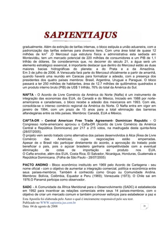 gradualmente. Além da extinção de tarifas internas, o bloco estipula a união aduaneira, com a
padronização das tarifas externas para diversos itens. Com uma área total de quase 12
milhões de km2 ,O Mercosul cuja estrutura física e administrativa esta sediada em
Montevidéu, tem um mercado potencial de 220 milhões de consumidores e um PIB de 1,1
trilhão de dólares. Se considerarmos que, no decorrer do século 21, a água será um
elemento estratégico essencial, é importante destacar que dentro do Mercosul estão as duas
maiores bacias hidrográficas do planeta: a do Prata e a da Amazônia.
Em 3 de julho de 2006. A Venezuela fará parte do Mercosul oficialmente a partir de amanhã,
quando haverá uma reunião em Caracas para formalizar a adesão, com a presença dos
presidentes dos quatro países membros: Brasil, Argentina, Uruguai e Paraguai. O bloco
passará a ter 250 milhões de habitantes, área de 12,7 milhões de quilômetros quadrados e
um produto interno bruto (PIB) de US$ 1 trilhão, 76% do total da América do Sul.

NAFTA - O Acordo de Livre Comércio da América do Norte (Nafta) é um instrumento de
integração das economias dos EUA, do Canadá e do México, Iniciado em 1988 por norte-
americanos e canadenses, o bloco recebe a adesão dos mexicanos em 1993. Com ele,
consolida-se o intenso comércio regional da América do Norte. O Nafta entra em vigor em
janeiro de 1994, com um prazo de 15 anos para a total eliminação das barreiras
alfandegárias entre os três países. Membros: Canadá, EUA e México.

CAFTA-DR - Central American Free Trade Agreement- Dominican Republic - O
Congresso norte-americano aprovou o Cafta-DR (Acordo de Livre Comércio da América
Central e República Dominicana) por 217 a 215 votos, na madrugada desta quinta-feira
(28/07/2005).
O projeto vem sendo tratado como alternativa dos países desenvolvidos à Alca (Área de Livre
Comércio      das       Américas),     cujas      negociações      estão       emperradas.
Apesar de o Brasil não participar diretamente do acordo, a aprovação do tratado pode
beneficiar o país, pois o açúcar brasileiro ganharia competitividade com a eventual
eliminação     de      cotas     de     importação       ao     produto      nos     EUA.
O Cafta envolve, além dos EUA, Costa Rica, El Salvador, Nicarágua, Honduras, Guatemala e
República Dominicana. (Folha de São Paulo - 28/07/2005)

PACTO ANDINO - Bloco econômico instituído em 1969 pelo Acordo de Cartagena - seu
nome oficial - com o objetivo de aumentar a integração comercial, política e econômica entre
seus países-membros. Também é conhecido como Grupo ou Comunidade Andina.
Membros: Bolívia, Colômbia, Equador e Peru (1969); Venezuela (1973). O Chile sai em
1976.O Panamá participa como observador.

SADC - A Comunidade da África Meridional para o Desenvolvimento (SADC) é estabelecida
em 1992 para incentivar as relações comerciais entre seus 14 países-membros, com o
objetivo de criar um mercado comum e também promover esforços para estabelecer a paz e
Esta Apostila foi elaborada pelo Autor o qual é inteiramente responsável pelo seu teor.
Publicado no WWW.sapientia.jus.com.br
Data 04 de agosto de 2008                                                               28
 