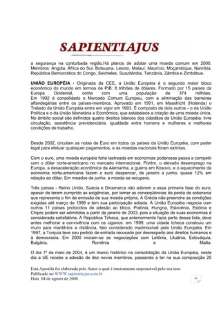 a segurança na conturbada região.Há planos de adotar uma moeda comum em 2000.
Membros: Angola, África do Sul, Botsuana, Lesoto, Malauí, Maurício, Moçambique, Namíbia,
República Democrática do Congo, Seicheles, Suazilândia, Tanzânia, Zâmbia e Zimbábue.

UNIÃO EUROPÉIA - Originada da CEE, a União Européia é o segundo maior bloco
econômico do mundo em termos de PIB: 8 trilhões de dólares. Formado por 15 países da
Europa       Ocidental,   conta     com       uma     população     de     374    milhões.
Em 1992 é consolidado o Mercado Comum Europeu, com a eliminação das barreiras
alfandegárias entre os países-membros. Aprovado em 1991, em Maastricht (Holanda) o
Tratado da União Européia entra em vigor em 1993. É composto de dois outros - o da União
Política e o da União Monetária e Econômica, que estabelece a criação de uma moeda única.
No âmbito social são definidos quatro direitos básicos dos cidadãos da União Européia: livre
circulação, assistência previdenciária, igualdade entre homens e mulheres e melhores
condições de trabalho.


Desde 2002, circulam as notas de Euro em todos os países da União Européia, com poder
legal para efetuar quaisquer pagamentos, e as moedas nacionais foram extintas.

Com o euro, uma moeda européia forte lastreada em economias poderosas passa a competir
com o dólar norte-americano no mercado internacional. Porém, o elevado desemprego na
Europa, a desaceleração econômica da Alemanha, a guerra em Kosovo, e o aquecimento da
economia norte-americana fazem o euro despencar, de janeiro a junho, quase 12% em
relação ao dólar. Em meados de junho, a moeda se recupera.

Três países - Reino Unido, Suécia e Dinamarca não aderem a essa primeira fase do euro,
apesar de terem cumprido as exigências, por temer as conseqüências da perda de soberania
que representa o fim da emissão de sua moeda própria. A Grécia não preenche as condições
exigidas até março de 1998 e tem sua participação adiada. A União Européia negocia com
outros 11 países protocolos de adesão ao bloco. Polônia, Hungria, Eslovênia, Estônia e
Chipre podem ser admitidos a partir de janeiro de 2003, pois a situação de suas economias é
considerada satisfatória. A República Tcheca, que anteriormente fazia parte dessa lista, deve
antes melhorar a convivência com os ciganos: em 1999, uma cidade tcheca construiu um
muro para mantê-los a distância, fato considerado inadmissível pela União Européia. Em
1997, a Turquia teve seu pedido de entrada recusado por desrespeito aos direitos humanos e
à democracia. Em 2000 iniciam-se as negociações com Letônia, Lituânia, Eslováquia,
Bulgária,                      Romênia                         e                       Malta.

O dia 1º de maio de 2004, é um marco histórico na consolidação da União Européia, neste
dia a UE recebe a adesão de dez novos membros, passando a ter na sua composição 25

Esta Apostila foi elaborada pelo Autor o qual é inteiramente responsável pelo seu teor.
Publicado no WWW.sapientia.jus.com.br
Data 04 de agosto de 2008                                                                 29
 