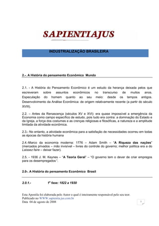 INDUSTRIALIZAÇÃO BRASILEIRA




2.-. A História do pensamento Econômico Mundo


2.1. - A História do Pensamento Econômico é um estudo da herança deixada pelos que
escreveram      sobre      assuntos      econômicos       no    transcurso      de        muitos       anos.
Especulação      do     homem      quanto    ao    seu     meio:    desde     os     tempos        antigos.
Desenvolvimento da Análise Econômica: de origem relativamente recente (a partir do século
XVIII).

2.2. – Antes da Renascença (séculos XV e XVI): era quase impossível a emergência da
Economia como campo específico de estudo, pois tudo era contra: a dominação do Estado e
da Igreja, a força dos costumes e as crenças religiosas e filosóficas, a natureza e a amplitude
limitada da atividade econômica.

2.3.- No entanto, a atividade econômica para a satisfação de necessidades ocorreu em todas
as épocas da história humana

2.4.-Marco da economia moderna: 1776 – Adam Smith – “A Riqueza das nações”
(mercados privados – mão invisível – livres do controle do governo; melhor política era a do
Laissez faire – deixar fazer).

2.5. - 1936 J. M. Keynes – “A Teoria Geral” – “O governo tem o dever de criar empregos
para os desempregados “.


2.0-. A História do pensamento Econômico Brasil


2.0.1.-               1a fase: 1822 a 1930


Esta Apostila foi elaborada pelo Autor o qual é inteiramente responsável pelo seu teor.
Publicado no WWW.sapientia.jus.com.br
Data 04 de agosto de 2008                                                                          3
 