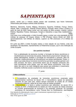 países, sendo que a maioria destes países são socialistas, que foram fortemente
influenciados pela antiga e extinta União Soviética.

Membros: Alemanha, Áustria, Bélgica, Dinamarca, Espanha, Finlândia, França, Grécia,
Irlanda, Itália, Luxemburgo, Holanda (Países Baixos), Portugal, Reino Unido e Suécia e a
partir de maio de 2004, passa contar com oito países do leste europeu, Lituânia, Letônia,
Polônia, República Tcheca, Eslovaquia, Hungria e Eslovênia e duas ilhas mediterrâneas ,
Chipre                                      e                                      Malta.
Com essa nova configuração a União Européia passa a contar com uma população de 450
milhões de pessoas, 20 línguas oficiais, o PIB (Produto Interno Bruto) em 2004 de
aproximadamente 12,6 trilhões de dólares, superior ao PIB americano (11,5 trilhões de
dólares)

Em junho de 2004 a União Européia realiza a maior eleição de sua história, onde são
escolhidos 732 deputados, representantes no Parlamento Europeu, que é uma instituição da
União Européia.

                                 Um caminho inevitável

     Com a globalização da economia mundial, a formação de blocos econômicos é
     inevitável para as economias dos países. Estes blocos proporcionam redução nas
     tarifas alfandegárias, facilitam a circulação de mercadorias e pessoas, alem de
     fomentar o desenvolvimento de infra-estrutura nos países participantes. Porém, o
     ideal é que estes blocos funcionem de tal forma que todos os países ganhem com
     este processo. No futuro, economistas dizem que as relações comerciais não
     mais acontecerão entre países, mas sim entre blocos econômicos. Ficar fora
     deles não será a via mais inteligente para países que pretendem o crescimento
     industrial, melhorias sociais e aumento do nível de empregos.

                                        3º ponto:

    O Mercantilismo

   1- - Conseqüência da ampliação de horizontes econômicos propiciada pelos
       descobrimentos marítimos do século XVI, o mercantilismo, apesar de apresentar
       variantes de país para país, esteve sempre associado ao projeto de um estado
       monárquico poderoso, capaz de se impor entre as nações européias.
   2- - Mercantilismo é a teoria e prática econômica que defendiam, do século XVI a
       meados do XVII, o fortalecimento do estado por meio da posse de metais preciosos,
       do controle governamental da economia e da expansão comercial. Os principais
       promotores do mercantilismo, como Thomas Mun na Grã-Bretanha, Jean-Baptiste
Esta Apostila foi elaborada pelo Autor o qual é inteiramente responsável pelo seu teor.
Publicado no WWW.sapientia.jus.com.br
Data 04 de agosto de 2008                                                               30
 