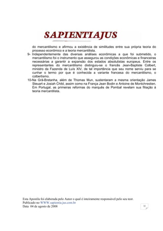 do mercantilismo e afirmou a existência de similitudes entre sua própria teoria do
      processo econômico e a teoria mercantilista.
   9- Independentemente das diversas análises econômicas a que foi submetido, o
      mercantilismo foi o instrumento que assegurou as condições econômicas e financeiras
      necessárias a garantir a expansão dos estados absolutistas europeus. Entre os
      representantes do mercantilismo distinguiu-se o francês Jean-Baptiste Colbert,
      ministro da Fazenda de Luís XIV, de tal importância que seu nome serviu para se
      cunhar o termo por que é conhecida a variante francesa do mercantilismo, o
      colbertismo.
   10-Na Grã-Bretanha, além de Thomas Mun, sustentaram a mesma orientação James
      Steuart e Josiah Child, assim como na França Jean Bodin e Antoine de Montchrestien.
      Em Portugal, as primeiras reformas do marquês de Pombal revelam sua filiação à
      teoria mercantilista.




Esta Apostila foi elaborada pelo Autor o qual é inteiramente responsável pelo seu teor.
Publicado no WWW.sapientia.jus.com.br
Data 04 de agosto de 2008                                                                 32
 