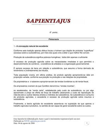 4º ponto:


                                             Fisiocracia


1.- A concepção natural de excedente

Conforme esta tradição apenas efetua trocas o homem que dispõe de produtos “superfluos”
(excesso sobre a subsistência), por meio dos quais virá a obter o que melhor lhe convier.

Produção de subsistência significa pobreza homgênea; todos têm apenas o suficiente

O excesso de produção agricóla sobre as necessidades imediatas é que permitirá o
desenvolvimento do comércio, a existência de artesãos e a organização governamental.

É sempre excesso de bens em relação a subsistência, que assume a forma derivada de
rendimento e (indiretamente) de tributos.

Toda população viveria, em última análise, de produto agricóla apropriando-se dele em
proporção variada, conforme sua posição na produção e nas relações de propriedade.

Os proprietários e o soberano apropriar-se-iam de rendas fundiárias ou de renda fiscal;

Os empresários viveriam do que Cantillon denominou “rendas incertas”;

os assalariados, de “renda certa”, estabelecida pelo custo de subsistência, ou por algo
aproximado a preço de oferta da força de trabalho (abarcando o custo de reprodução da
mão-de-obra e outros fatores) diretos e indiretos de subsistência. Se subsistência é consumo
de produtos agrícolas, o excedente é excesso de produção agrícola sobre insumos e
subsistência.

Finalmente, a teoria agrícola do excedente assenta-se na suposição de que apenas o
trabalho agrícola é produtivo, no sentido de ser capaz de gerar excedente sobre os custos.




Esta Apostila foi elaborada pelo Autor o qual é inteiramente responsável pelo seu teor.
Publicado no WWW.sapientia.jus.com.br
Data 04 de agosto de 2008                                                                 33
 